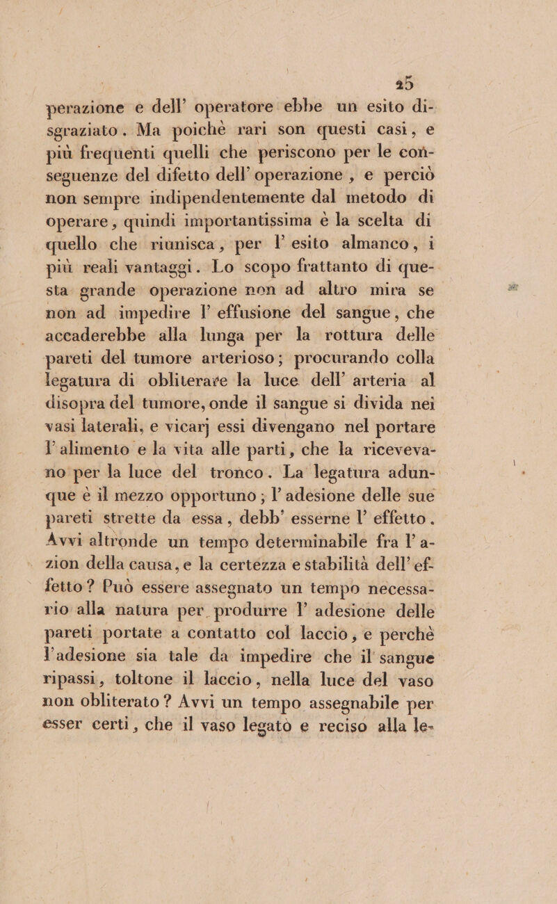 perazione e dell’ operatore. ebbe un esito di- sgraziato . Ma poichè rari son questi casì, e più frequenti quelli che periscono per le con- seguenze del difetto dell’ operazione , e perciò non sempre indipendentemente dal metodo di operare, quindi importantissima e la scelta di quello che riunisca, per l’ esito almanco, i più reali vantaggi. Lo scopo frattanto di que-. sta grande operazione non ad altro mira se non ad impedire I effusione del sangue, che accaderebbe alla lunga per la rottura delle pareti del tumore arterioso; procurando colla legatura di obliterare la luce dell’ arteria al disopra del tumore, onde il sangue si divida nei vasi laterali, e vicar] essi divengano nel portare l'alimento e la vita alle parti, che la riceveva- no: per la luce del tronco. La legatura adun- que è il mezzo opportuno ; l’ adesione delle sue pareti strette da essa, debb' esserne |’ effetto . Avvi altronde un tempo determinabile fra l' a- zion della causa, e la certezza e stabilità dell’ ef. fetto? Può essere assegnato un tempo necessa- rio alla natura per. produrre 1’ adesione delle pareti portate a contatto col laccio, e perchè l'adesione sia tale da impedire che il sangue ripassi, toltone il laccio, nella luce del vaso non obliterato ? Avvi un tempo assegnabile per esser certi, che il vaso legato e reciso alla le-