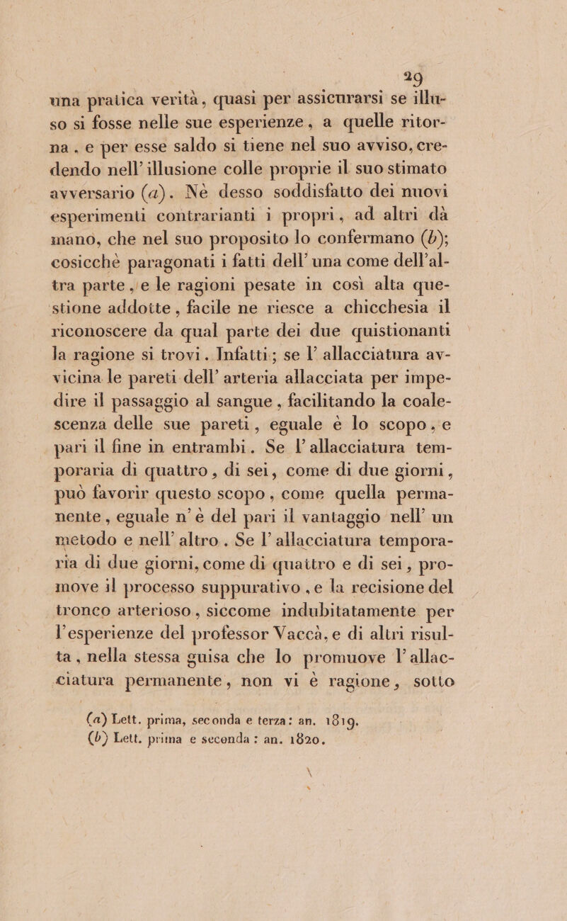 \ una pratica verità, quasi per assicurarsi se illu- so si fosse nelle sue esperienze, a quelle ritor- na . e per esse saldo si tiene nel suo avviso, cre- dendo nell’ illusione colle proprie il suo stimato avversario (4). Ne desso soddisfatto dei nuovi esperimenti contrarianti i propri, ad altri da mano, che nel suo proposito lo confermano (6); cosicchè paragonati i fatti dell’ una come dell’al- tra parte e le ragioni pesate in così alta que- stione addotte , facile ne riesce a chicchesia il riconoscere da qual parte dei due quistionanti la ragione si trovi. Infatti; se 1 allacciatura av- vicina le pareti dell’ arteria allacciata per impe- dire il passaggio al sangue , facilitando la coale- scenza delle sue pareti, eguale e lo scopo, e pari il fine in entrambi. Se l'allacciatura tem- poraria di quattro , di sei, come di due giorni, può favorir questo scopo, come quella perma- nente, eguale n’ è del pari il vantaggio nell’ un metodo e nell’ altro. Se l’ allacciatura tempora- ria di due giorni, come di quattro e di sei, pro- move il processo suppurativo , e la recisione del tronco arterioso, siccome indubitatamente per l’esperienze del professor Vaccà, e di altri risul- ta, nella stessa guisa che lo promuove l’ allac- «Clatura permanente, non vi è ragione, sotto (a) Lett. prima, seconda e terza: an. 1819. (0) Lett. prima e seconda : an. 1820.