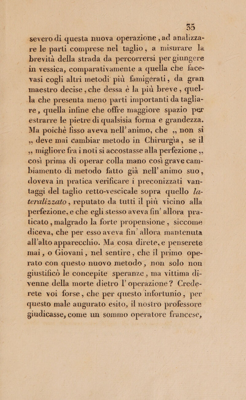 ‘severo di questa nuova operazione , ad analizza- re le parti comprese nel taglio, a misurare la brevità della strada da percorrersi per giungere in vessica, comparativamente a quella che face- vasi cogli altri metodi più famigerati , da gran maestro decise , che dessa è la più breve, quel- Ja che presenta meno parti importanti da taglia- re, quella infine che offre maggiore spazio per estrarre le pietre di qualsisia forma e grandezza. Ma poiché fisso aveva nell’ animo, che ,, non sì » deve mai cambiar metodo in Chirurgia, se il ss migliore fra i noti si accostasse alla perfezione ,, così prima di operar colla mano così grave cam- biamento di metodo fatto già nell’ animo suo, doveva in pratica verificare i preconizzati van- taggi del taglio retto-vescicale sopra quello /a- teralizzato , reputato da tutti il più vicino alla perfezione, e che egli stesso aveva fin’ allora pra- ticato , malgrado la forte propensione, siccome diceva, che per esso aveva fin’ allora mantenuta all'alto apparecchio. Ma cosa direte, e penserete mai, o Giovani, nel sentire, che il primo ope- rato con questo nuovo metodo, non solo non giustifico le concepite speranze, ma vittima di- | venne della morte dietro l'operazione? Crede- rete voi forse, che per questo infortunio, per questo male augurato esito, il nosiro professore giudicasse, come un sommo operatore francese,