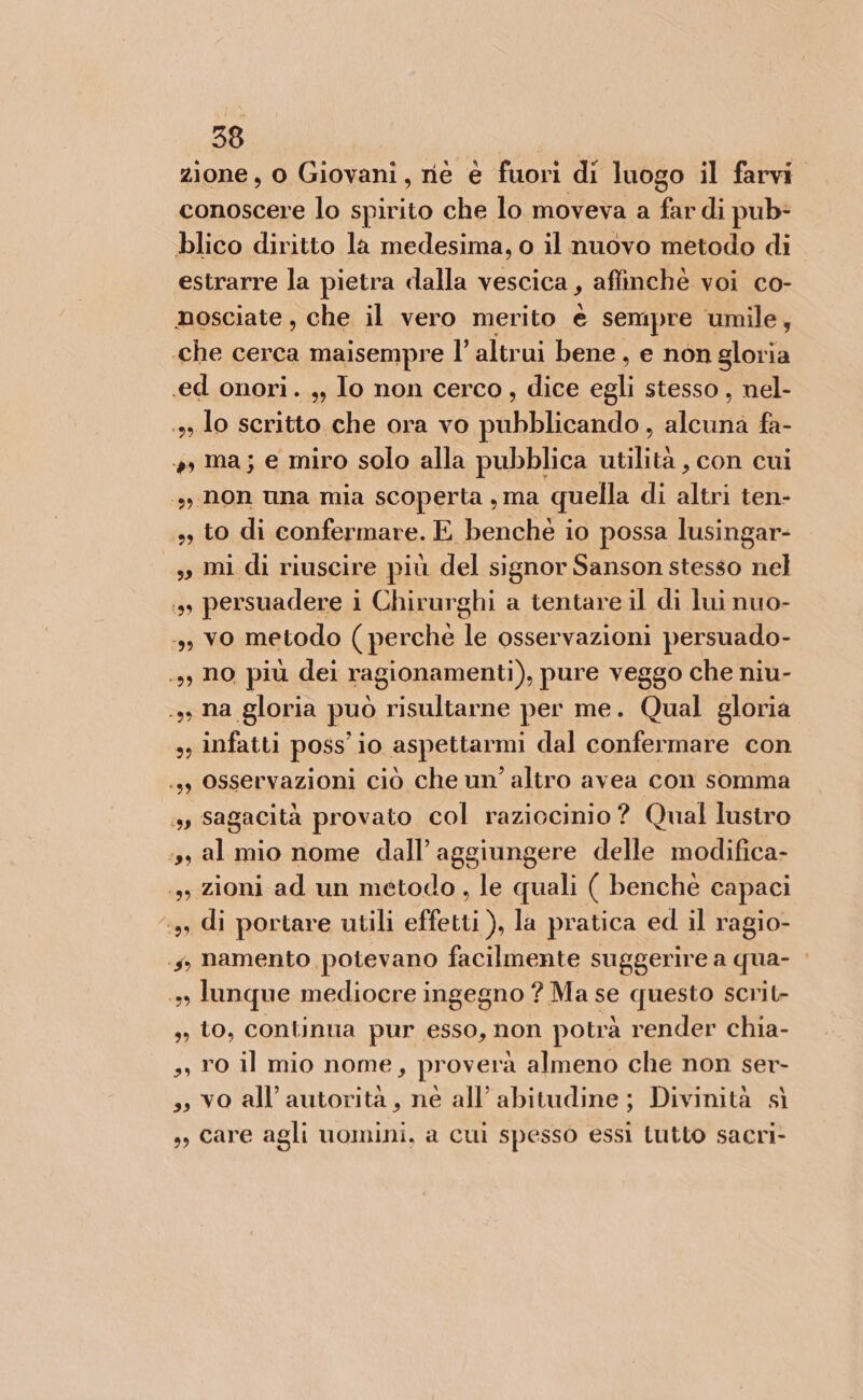 zione, 0 Giovani, nè è fuori di luogo il farvi. conoscere lo spirito che lo moveva a fardi pub- blico diritto la medesima, o il nuovo metodo di. estrarre la pietra dalla vescica, affinchè voi co- nosciate , che il vero merito è sempre umile, «che cerca maisempre l’ altrui bene, e non gloria «ed onori. ,, Io non cerco, dice i stesso, nel- .»» lo scritto che ora vo pubblicando, alcuna fa- + ma; e miro solo alla pubblica utilità , con cui s, non una mia scoperta , ma quella di su ten- + to di confermare. E benché io possa lusingar- ss mi di riuscire più del signor Sanson stesso nel 3, persuadere i Chirurghi a tentare il di lui nuo- 3, vo metodo ( perchè I osservazioni persuado- .,, No più dei ragionamenti), pure veggo che niu- .ss na gloria può risultarne per me. Qual gloria infatti poss io aspettarmi dal confermare con .3, Osservazioni ciò che un’ altro avea con somma + sagacità provato col raziocinio ? Qual lustro ‘ss al mio nome dall’ aggiungere delle modifica- 13, zioni ad un metodo , le quali ( benché capaci ‘3, di portare utili effetti ), la pratica ed il ragio- .5, namento potevano facilmente suggerire a qua- 3» lunque mediocre ingegno ? Ma se questo scrit- ,, to, continua pur esso, non potrà render chia- ,, 10 il mio nome, pr overà almeno che non ser- ,, vo all'autorità, ne all’ abitudine; Divinità sì ,, care agli uomini, a cui spesso essi tutto sacri- 99