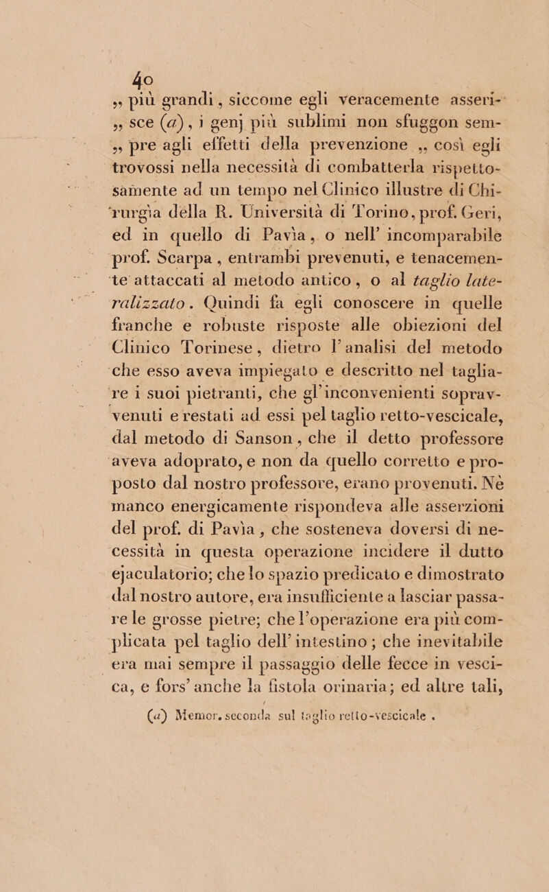 lo) n hi grandi , siccome egli veracemente asseri-’ » sce (a), i gen] più sublimi non sfuggon sem- », pre agli effetti della prevenzione ,, così egli trovossi nella necessità di combatterla rispetto- samente ad un tempo nel Clinico illustre di Chi- rurgia della R. Università di Torino , prof. Geri, ed in quello di Pavia, o nell’ incomparabile prof. Scarpa, entr ‘ambi prevenuti, e tenacemen- ‘te attaccati al metodo antico, o al taglio late- ralizzato. Quindi fa egli conoscere in quelle franche e robuste risposte alle obiezioni del Clinico Torinese, dietro l’analisi del metodo ‘che esso aveva impiegato e. descritto nel taglia- Te 1 suol pietranti, c che gl’ inconvenienti SOprav-. venuti e restati ad essi pel taglio retto-vescicale, dal metodo di Sanson, che il detto professore ‘aveva adoprato, e non da (jello correito e pro- posto dal nostro professore, erano provenuti. Nè manco energicamente rispondeva alle asserzioni del prof. di Pavia, che sosteneva doversi di ne- cessità In questa operazione incidere il dutto ejaculatorio; che lo spazio predicato e dimostrato dal nostro autore, era insufficiente a lasciar passa- re le grosse pietre; che l’operazione era più com- plicata pel taglio dell’ intestino ; che inevitabile era mai sempre il passaggio delle fecce in vesci- ca, € fors’ anche la fistola orinaria; ed altre tali, (@) Memor. seconda sul taglio retto-vescicale .
