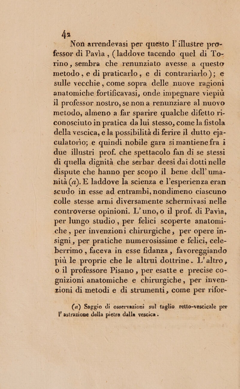 Noù arrendevasi per questo 1 illustre pro- fessor di Pavia, (laddove tacendo quel di To- rino, sembra ha renunziato avesse a questo metodo, e di praticarlo, e di contrariarlo ); é sulle sula come sopra delle nuove ragioni anatomiche rio onde impegnare viepiù 11 professor nostro, se non a renunziare al nuovo metodo, almeno a far sparire qualche difetto ri- conosciuto in pratica da lui stesso, come la fistola della vescica, e la possibilità di ferire il dutto eja- culatorìo; e quindi nobile gara si mantiene fra ì due illustri prof. che spettacolo fan di se stessi di quella dignità che serbar deesi dai dotti nelle dispute che hanno per scopo il bene dell’ uma- nità (a). E laddove la scienza e l’esperienza eran — scudo in esse ad entrambi, nondimeno ciascuno colle stesse armi diversamente schermivasi nelle controverse opinioni. L’ uno, o il prof. di Pavia, per lungo studio, per felici scoperte anatomi- che, per invenzioni chirurgiche, per opere in- signi, per pratiche numerosissime e felici, cele- berrimo , faceva in esse fidanza, favoreggiando più le proprie che le altrui dottrine. L’altro, o il professore Pisano , per esatte e precise co- gnizioni anatomiche e chirurgiche, per inven- zioni di metodi e di strumenti, come per rifor- (a) Saggio di osservazioni sul taglio. retto-vescicale per I’ astrazione della pietra dalla vescica .