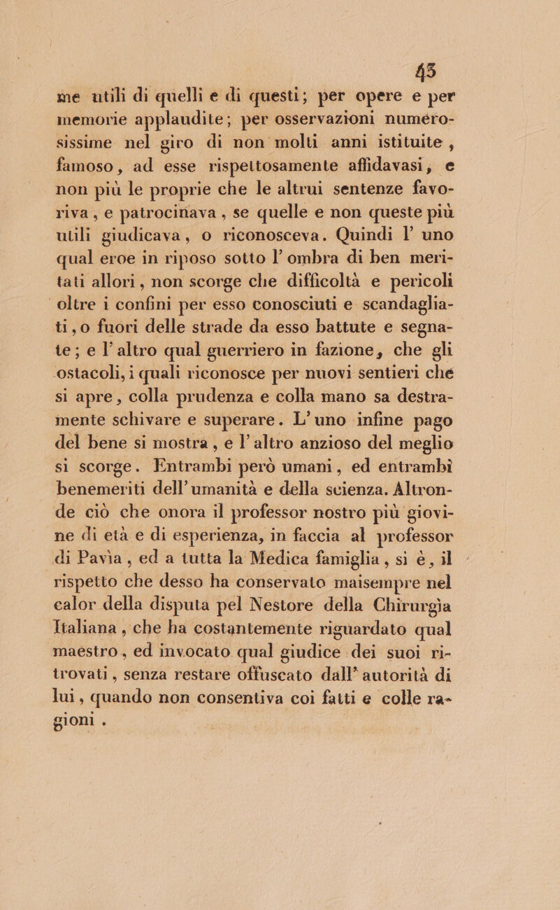 45 me utili di quelli e di questi; per opere e per memorie applaudite; per osservazioni numéro- sissime nel giro di non molti anni istituite , famoso, ad esse rispettosamente affidavasi, e non più le proprie che le altrui sentenze favo- riva, e patrocinava , se quelle e non queste più utili giudicava, o riconosceva. Quindi l’ uno qual eroe in riposo sotto l’ ombra di ben meri- tati allori, non scorge che difficoltà e pericoli oltre i confini per esso conosciuti e scandaglia- ti,0 fuori delle strade da esso battute e segna- te; e l’altro qual guerriero in fazione, che gli ostacoli, i quali riconosce per nuovi sentieri che si apre, colla prudenza e colla mano sa destra- mente schivare e superare. L’uno infine pago del bene si mostra , e l’altro anzioso del meglio sì scorge. Eiitraiibi però umani, ed entrambì benemeriti dell’ umanità e della scienza. Altron- de ciò che onora il professor nostro più giovi- ne di età e di esperienza, in faccia al professor di Pavìa, ed a tutta la Medica famiglia , si è, il rispetto (aNé desso ha conservato maisempre nel ealor della disputa pel Nestore della Chirurgia Italiana, che ha costantemente riguardato qual maestro, ed invocato qual giudice dei suoi ri- trovati, senza restare offuscato dall’ autorità di lui, quando non consentiva coi fatti e colle ra- gioni . )