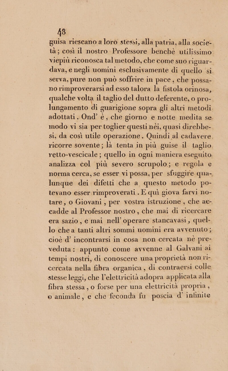 guisa riescano a loro stessi, allà patria, alla soci e-. tà; così il nostro Professore benchè utilissimo: viepiù riconosca tal metodo, che come suo riguar-. dava, e negli uomini esclusivamente di quello ‘si. serva, pure non può soffrire in pace , che possa- no rimproverarsi ad esso talora la fistola orinosa, qualche volta il taglio del dutto deferente, o pro-. lungamento di guarigione sopra gli altri metodì. adottati. Ond’ è, che giorno e notte medita se, modo vi sia per toglier questi néi, quasi direbbe- si, da così utile operazione. Quindi al cadavere, ricorre sovente ; là tenta in più guise il taglio. retto-vescicale ; quello in ogni maniera eseguito, analizza col più severo scrupolo; e regola e norma cerca, se esser vi possa, per sfuggire qua- lunque dei difetti che a. questo metodo po- tevano esser:rimproverati . E quì giova farvi no- tare, o Giovani, per vostra istruzione , che ae- cadde al Professor nostro, che mai di ricercare era sazio, e mai nell’ operare stancavasi, quel-. lo chea tanti altri sommi uomini era avvenuto; cioè d’ incontrarsi in cosa non cercata nè pre- veduta: appunto come avvenne al Galvani ai tempi nostri, di conoscere una proprietà non ri- cercata nella fibra organica, di contraersi colle stesse leggi, che V’elettricità adopra applicata alla fibra stessa, o forse per una elettricità propria, o animale, e che feconda fu poscia d’ infinite