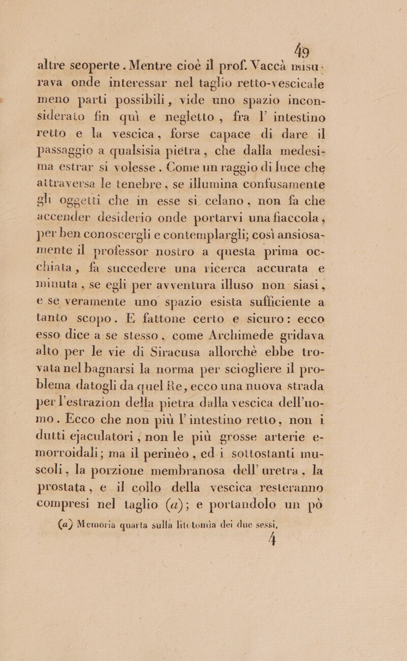 altre seoperte . Mentre cioè il prof. Vaccà let ; rava onde interessar nel taglio retto-vescicale meno parti possibili, vide uno spazio incon- siderato fin quì e negletto, fra 1’ intestino retto e la vescica, forse capace di dare. il passaggio a qualsisia pietra, che dalla medesi- ma estrar si volesse. Come un raggio di luce che attraversa le tenebre, se illumina confusamente gli oggetti che in esse si celano, non fa che accender desiderio onde portarvi una fiaccola , per ben conoscergli e contemplargli; così ansiosa- mente il iu nosiro a questa prima oc- chiata, fa succedere una ricerca accurata e minuta , se egli per avventura illuso non siasi, e se veramente uno spazio esisia sufficiente a tanto scopo. E fattone certo e sicuro: ecco esso dice a se stesso, come Archimede gridava alto per le vie di Siracusa allorché ebbe tro- vata nel bagnarsi la norma per sciogliere il pro- blema inugi da quel Re, ecco una nuova strada per per della pietra dalla vescica dell’uo- mo. Ecco che non più l'intestino retto, non i dutti ejaculatori , non le più grosse arterie e- morroidali; ma il perinéo, edi sottostanti mu- scoli, la porzione membranosa dell’ uretra, la prostata, e il collo della vescica resteranno compresi nel taglio (a); e portandolo un pò . i . i . . (a) Memoria quarta sulla litctomia dei due sessi, 4