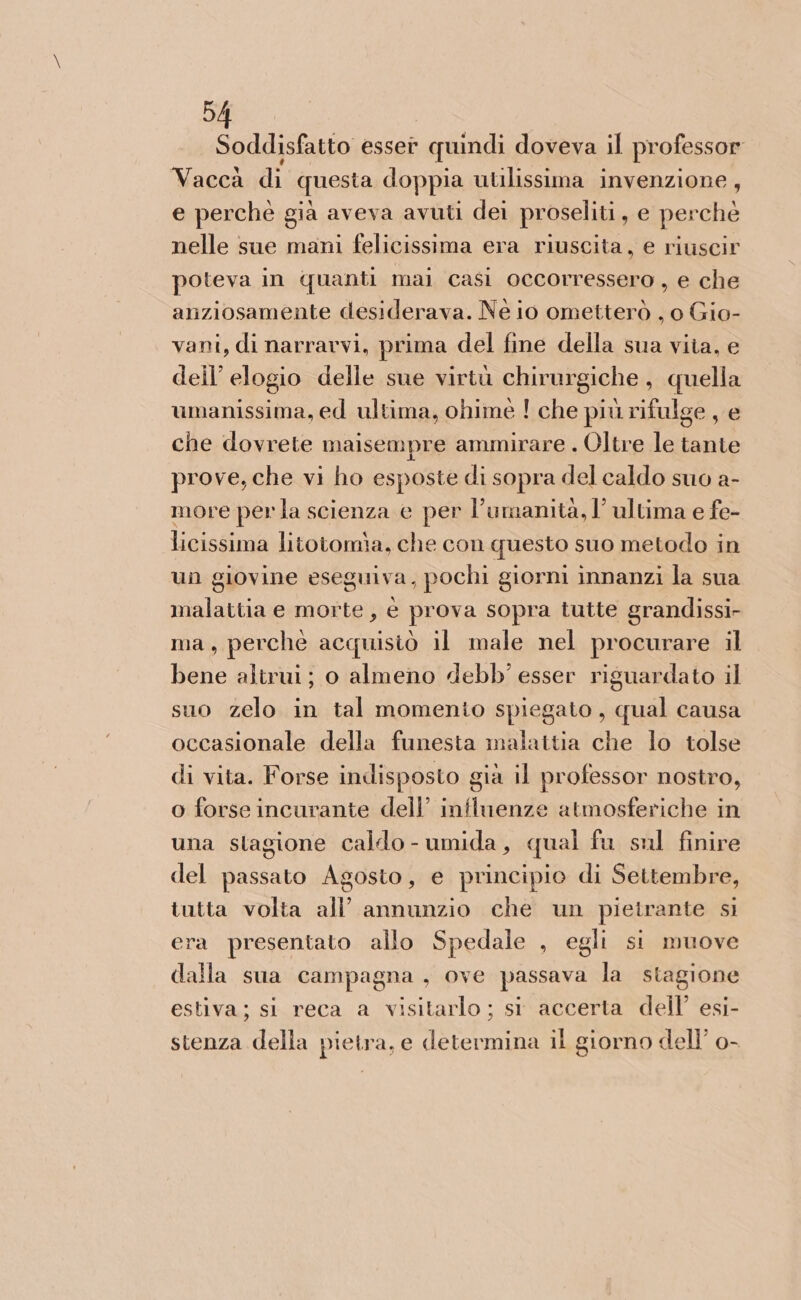 94 Soddisfatto esser . quindi doveva il professor Vaccà di questa doppia utilissima invenzione, e perché già aveva avuti dei proseliti, e perchè nelle sue mani felicissima era riuscita, e riuscir poteva in quanti mai casi occorressero , e che anziosamente desiderava. Né io ometterò , o Gio- vani, di narravvi, prima del fine della sua viia, e dell’ elogio delle sue virtù chirurgiche , quella umanissima, ed ultima, ohiméè ! che più rifulge , e che dovrete maisempre ammirare . Oltre le tante prove, che vi ho esposte di sopra del caldo suo a- more perla scienza e per l'umanità, l’ultima e fe- licissima litotomia, che con questo suo metodo in un giovine eseguiva, pochi giorni innanzi la sua malattia e morte, è prova sopra tutte grandissi- ma, perchè acquisiò il male nel procurare il bene altrui; o almeno debb’ esser riguardato il suo zelo in tal momento spiegato, qual causa occasionale della funesta malattia che lo tolse di vita. Forse indisposto già il professor nostro, o forse incurante dell’ influenze atmosferiche in una stagione caldo - umida, qual fu sul finire del passato Agosto, e principio di Settembre, tutta volta all’ annunzio che un pietrante si era presentato allo Spedale , egli si muove dalla sua campagna, ove passava la stagione estiva; si reca a visitarlo ; si accerta dell’ esi- stenza della pietra, e determina il giorno dell’ o-