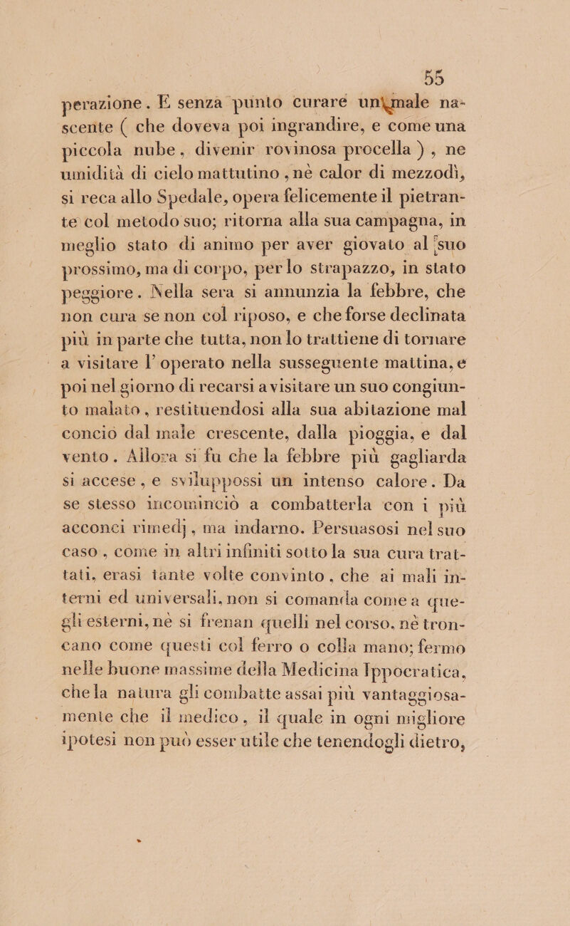 perazione . E senza punto curare unimale na&gt; scente ( che doveva poi ingr andire, e come una piccola nube, divenir rovinosa procella ) , ne umidità di cielo mattutino , né calor di mezzodì, si reca allo Spedale, opera felicemente il pietran- te col metodo suo; ritorna alla sua campagna, in meglio stato di animo per aver giovato al îsuo prossimo, ma di corpo, per lo strapazzo, in stato peggiore. Nella sera si annunzia la febbre, che non cura se non col riposo, e che forse declinata più in parte che tutta, non lo trattiene di tornare a visitare l’ operato nella susseguente maitina, e poi nel giorno di recarsi a visitare un suo congiun- to malato , restituendosi alla sua abitazione mal concio dal male crescente, dalla pioggia, e dal vento. Allora si fu che la febbre più gagliarda si accese, e sviluppossi un intenso calore. Da se siesso incominciò a combatterla con i più acconci rimed), ma indarno. Persuasosi nel suo caso, come in altri infiniti sotto la sua cura trat- tati, erasi tante volte convinto, che ai mali in- terni ed universali, non si comanila come a que- ghi esterni, ne si frenan quelli nel corso, né tron- cano come questi col ferro o colla mano; fermo de buone massime della Medicina Ippocratica, che la natura gli combatte assai più vantaggiosa- mente che il medico , il quale in ogni dintorni ipotesi non può esser utile che tenendogli dune 0,