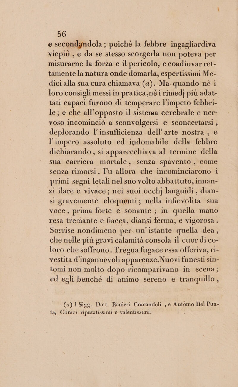 e secondyndola; poichè la febbre ingagliardiva viepiù, e da se stesso scorgerla non poteva per misurarne la forza e il pericolo, e coadiuvar ret- tamente la natura onde domarla, espertissimi Me- dici alla sua cura chiamava (a). Ma. quando nè i loro consigli messi in pratica,nè i rimed] più adat- tati capaci furono di temperare l’impeto febbri- le; e che all'opposto il sistenaa cerebrale e ner- voso incominciò a sconvolgersi e sconcertarsi , deplorando l'insufficienza dell’arte nostra , e l’impero assoluto ed ipdomabile della febbre dichiarando , si apparecchiava al termine della sua carriera mortale, senza spavento, come senza rimorsi. Fu allora che incominciarono i primi segni letali nel suo volto abbattuto, innan- zi ilare e vivace; nei suoi occhj languidi , dian- si gravemente eloquenti; nella infievolita sua voce, prima forte e sonante ; in quella mano resa tremante e fiacca, diansi ferma, e vigorosa . Sorrise nondimeno per un’ istante quella dea , che nelle più gravi calamità consola il cuor di co- loro che soffrono. Tregua fugace essa offeriva, ri- vestita d’ingannevoli apparenze. .Nuovi funesti sin- tomi non molto dopo ricomparivano in scena; ed egli benchè di animo sereno e tranquillo , (a)l Sigg. Dott. Ranieri Comandoli , e Antonio Del Pun&gt; ia, Clinici Li pmavignni e valentissiani.