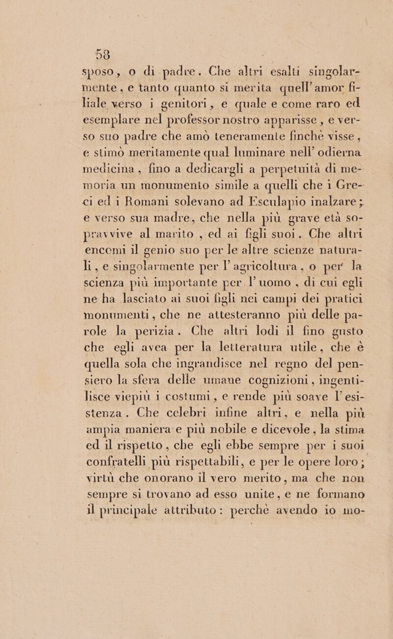 sposo, o di padre. Che altri esalti singolar- mente, e tanto quanto si merita quell’amor fi- liale verso i genitori, e quale e come raro ed esemplare nel professor nostro apparisse , e ver- so suo padre che amò teneramenie finché visse, e stimò meritamente qual luminare nell’ odierna medicina , fino a dedicargli a perpeiwità di me- moria un monumento simile a quelli che 1 Gre- ci ed i Romani solevano ad Esculapio inalzare ; e verso sua madre, che nella più grave età so- pravvive al marito , ed ai figli suoi. Che altri encemi il genio suo per le altre scienze natura- li, e singolarmente per l’ agricoltura, o per la scienza più importante per, l’uomo , di cui egli ne ha lasciato ai suoi figli nei campi dei pratici monumenti, che ne attesteranno più delle pa- role la perizia. Che altri lodi il fino gusto che egli avea per la letteratura utile, che è quella sola che ingrandisce nel regno del pen- siero la sfera delle umane cognizioni, ingenti- lisce viepiù i costumi, e rende più soave l’ esi- stenza. Che celebri infine altri, e nella più. ampia maniera e più nobile e dicevole , la stima ed il rispetto , che egli ebbe sempre per i suoi” confratelli più rispettabili, e per le opere loro; virtù che onorano il vero merito, ma che non sempre sì trovano ad esso unite, e ne formano il principale attributo : perchè avendo io mo-