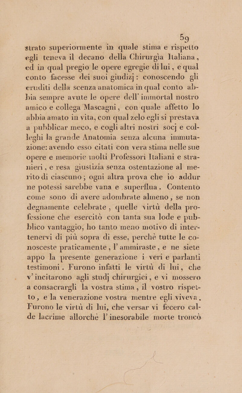 strato superiormente in quale stima e rispetto egli teneva il decano della Chirurgia Italiana, ed in qual pregio le opere egregie dilui, e qual conto facesse dei suoi giudizj}: conoscendo gli eruditi della scenza anatomica in qual conto ab- bia sempre avute le opere dell’ immortal nostro amico e collega Mascagni, con quale affetto Io abbia amato in vita, con qual zelo egli si prestava a pubblicar meco, e cogli altri nosiri socj e col- leghi la grande Anatomia senza alcuna immuta- zione: donato esso citati con vera stima nelle sue opere e memorie molti Professori Italiani e stra- nieri, e resa giustizia senza ostentazione al me- rito di ciascuno ; ogni alira prova che io addur ne potessi sarebbe vana e superflua. Contento come sono di avere adombrate almeno , se non degnamente celebrate, quelle virtù della pro- fessione che esercitò con tanta sua lode e pub- blico vantaggio, ho tanto meno motivo di inter- tenervi di più sopra di esse, perché tutte le co- nosceste praticamente , l’ammiraste , e ne siete appo la presente generazione i veri e parlanti testimoni. Furono infatti le virtù di lui, che v'incitarono agli stud} chirurgici, e vi mossero a consacrargli la vostra stima, il vostro rispei- to, e la venerazione vostra mentre egli viveva, . Furono le virtù di lui, che versar vi fecero cal- de lacrime allorche l’ inesorabile morte troncò