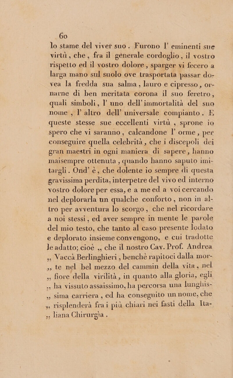 lo stame del vivet suo. Furono l’ eminenti sue virtù, che, fra il generale cordoglio , il vostro rispetto ed il vostro dolore, sparger vi fecero a larga mano sul suolo ove trasportata passar do- vea la fredda sua salma, lauro e cipresso, or- narne di ben meritata corona il suo feretro, quali simboli, Y uno dell'immortalità del suo nome , l altro dell’ universale compianto. E queste stesse sue eccellenti virtù , sprone io spero che vi saranno, calcandone l’ orme, per conseguire quella celebrità , che i discepoli dei gran maestri in ogni maniera di sapere, hanno maisempre ottenuta, quando hanno saputo imi- targli. Ond’ è, che dolente io sempre di questa gravissima perdita, interpetre del vivo ed interno vostro dolore per essa, e a me ed a voi cercando nel deplorarla un qualche conforto , non in al- ro per avventura lo scorgo , che nel ricordare a noi stessi, ed aver sempre in mente le parole del mio testo, che tanto al caso presente lodato e deplorato insieme convengono, e cui tradotte le adatto; cioè ,, che il nostro Cav. Prof. Andrea ,, Vaccà Berlinghieri , benchè rapitoci dalla mor- ,s te nel bel mezzo del cammin della vita, nel ss fiore della virilità, in quanto alla gloria, egli ., ha vissuto assaissimo, ha percorsa una lunghis- , sima carriera, ed ha conseguito un nome, che , risplenderà frai più chiari nei fast della Ita- ss liana Chirurgia . >