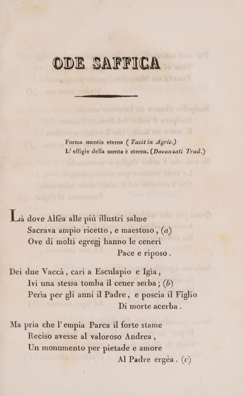 ODE SAFFICA” \ Forma mentis eterna ( Tacit in Agric.) L’ effigie della mente è eterna. (Davanzati Trad.) La dove Alféa alle più illustri salme Sacrava ampio ricetto, e maestoso , (a) Ove di molti egregj hanno le ceneri Pace e riposo. Dei due Vaccà, cari a Esculapio e Igìa, Ivi una stessa tomba il cener serba ; (0) Perìa per gli anni il Padre, e poscia il Figlio | Di morte acerba . Ma pria che l’empia Parca il forte stame Reciso avesse al valoroso Andrea, Un monumento per pietade e amore Al Padre ergea. (c)