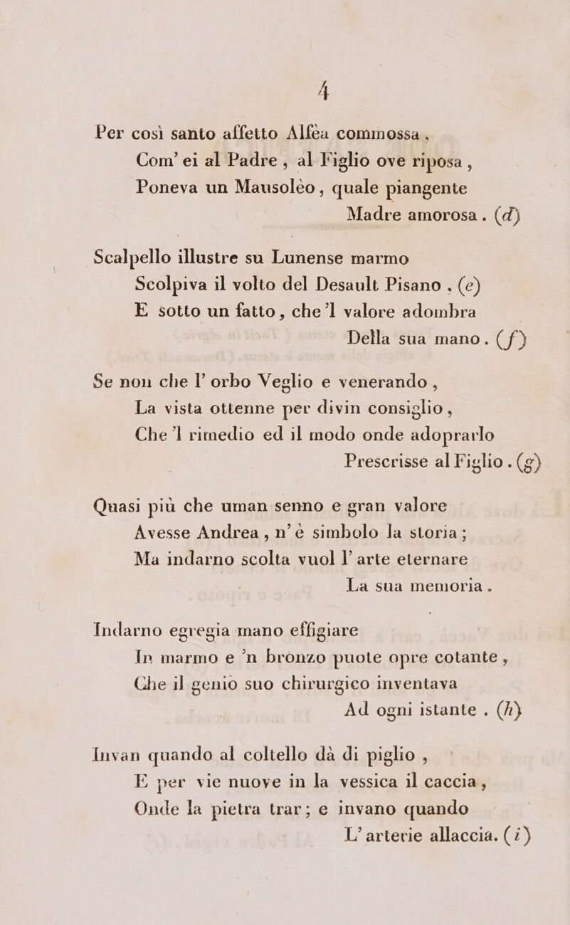 Per così santo affetto Alfea commossa, Com’ ei al Padre , al Figlio ove riposa, Poneva un Mausoléo, quale piangente Madre amorosa . (d) Scalpello illustre sa Lunense marmo Scolpiva il volto del Desault Pisano , (e) È sotto un fatto, chel valore adombra Della sua mano. (f) Se non che l’ orbo Veglio e venerando , La vista ottenne per divin consiglio, Che ’1 rimedio ed il modo onde adoprarlo Prescrisse al Figlio . (g) Quasi più che uman senno e gran valore Avesse Andrea , n'é simbolo la storia ; Ma indarno scolta vuol l’ arte eternare La sua memoria . Indarno egregia mano effigiare In marmo e ’n bronzo puote opre cotante , Che il genio suo chirurgico inventava Ad ogni istante . (h) Invan quando al coltello dà di piglio , E per vie nuove in la vessica il caccia, Onde la pietra trar; e invano quando L’ arterie allaccia. (i)