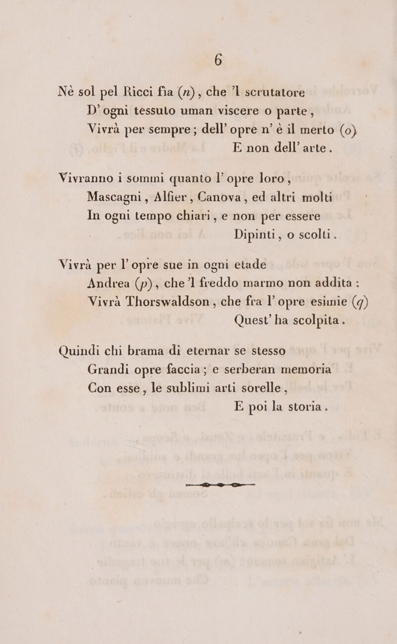 Ne sol pel Ricci fia (r), che ’l scrutatore D' ogni tessuto uman viscere o parte , Vivrà per sempre; dell’ opre n’ è il merto (0) E non dell’ arte. Vivranno i sommi quanto l’opre loro, Mascagni, Alfier, Canova, ed altri molti In ogni tempo chiari, e non per essere Dipinti, o scolti. Vivrà per l’ opre sue in ogni etade Andrea (p), chel freddo marmo non addita : Vivrà Thorswaldson, che fra l’ opre esimie (9) Quest ha scolpita . Quindi chi brama di eternar se stesso Grandi opre faccia; e serberan memoria Con esse, le sublimi arti sorelle, E poi la storia.