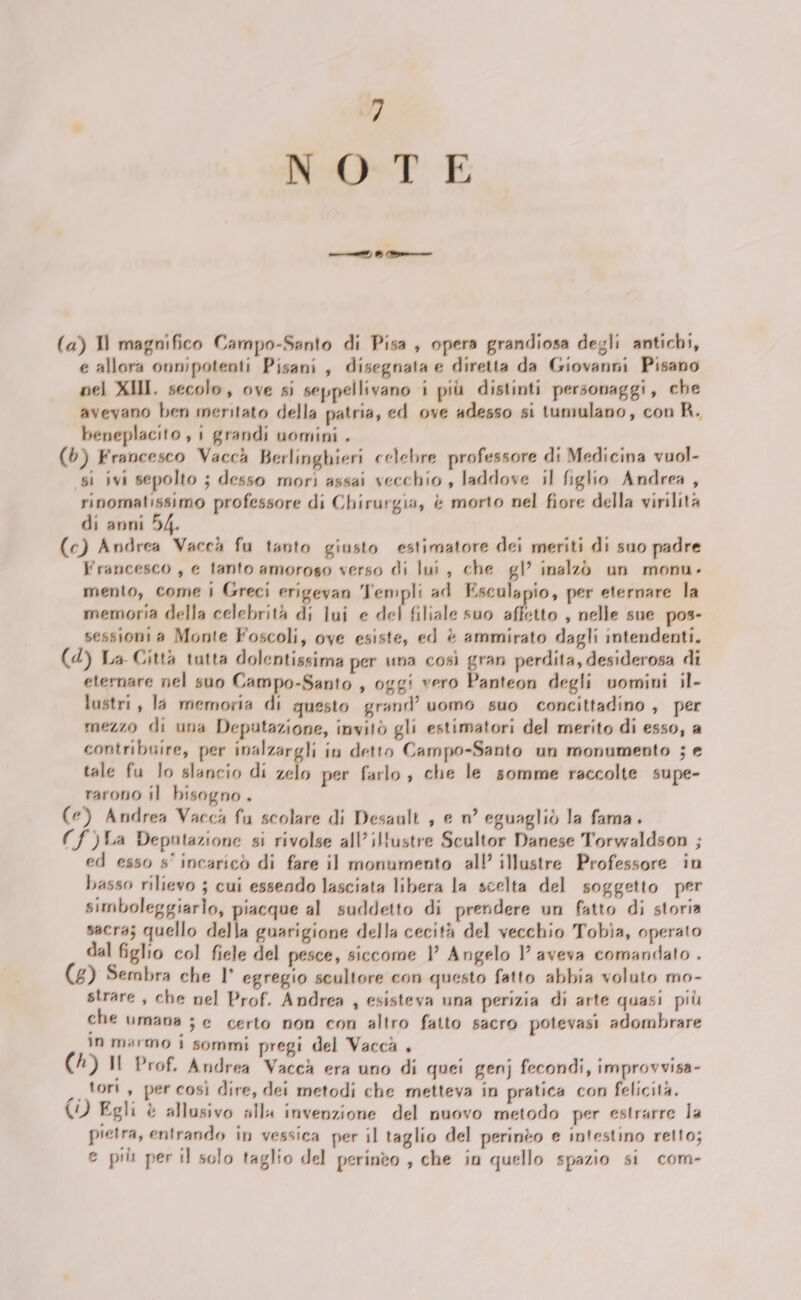 — o, ——_ (a) Il magnifico Campo-Santo di Pisa, opera grandiosa degli antichi, e allora onnipotenti Pisani, disegnata e diretta da Giovanni Pisano nel XHI. secolo, ove si seppellivano i più distinti personaggi, che aveyano ben meritato della patria, ed ove adesso si tumulano, con A. beneplacito, i grandi uomini . (6) Francesco Vaccà Berlinghieri celebre professore di Medicina vuol- (si ivi sepolto ; desso morì assai vecchio, laddove il figlio Andrea , rinomatissimo professore di Chirurgia, è morto nel fiore della virilità di anni 54. (c) Andrea Vaccà fu tanto giusto estimatore dei meriti di suo padre Francesco, e tanto amoroso verso di lui, che gl inalzò un monu. mento, come | Greci erigevan Templi ad Esculspio, per eternare la memoria della celebrità di iui e del filiale suo affetto , nelle sue pos- sessioni a Monte Foscoli, ove esiste, ed è ammirato dagli intendenti. (d) La Città tutta dolentissima per una così gran perdita, desiderosa di eternare nel suo Lampodianto , oggi vero Panteon degli vomini il- lustri, là memoria di questo grand’ uomo suo concittadino , per mezzo di una Deputazione, invitò gli estimatori del merito di esso, a contribuire, per inalzargli in detto Campo-Santo un monumento ; e tale fu lo slancio di zelo per farlo, che le somme raccolte supe- rarono il bisogno . (e) Andrea Vacca fu scolare di Desault , e n° eguagliò la fama. (f)LA Deputazione si rivolse all’ iltustre Scultor Danese Torwaldson ; ed esso s° incaricò di fare il monumento all illustre Professore in basso rilievo ; cui essendo lasciata libera la scelta del soggetto per simboleggiario, piacque al suddetto di prendere un fatto di storia sacra; quello della guarigione della cecità del vecchio Tobia, operato dal figlio col fiele del pesce, siccome 1 Angelo 1 aveva comandato . (£) Sembra che l° egregio scultore con questo fatto abbia voluto mo- strare , che nel Prof. Andrea , esisteva una perizia di arte quasi più che Umana ; e certo non con altro fatto sacro potevasi adombrare n marmo 1 sommi pregi del Vacca , (1) Il Prof. Andrea Vacca era uno di quei genj fecondi, improvvisa- n.100 è per così dire, dei metodi che metteva in pratica con felicità, (1) Egli è allusivo all invenzione del nuovo metodo per estrarre la pietra, entrando in vessica per il taglio del perinto e intestino retto; e più per il solo taglio del perineo , che in quello spazio si com-