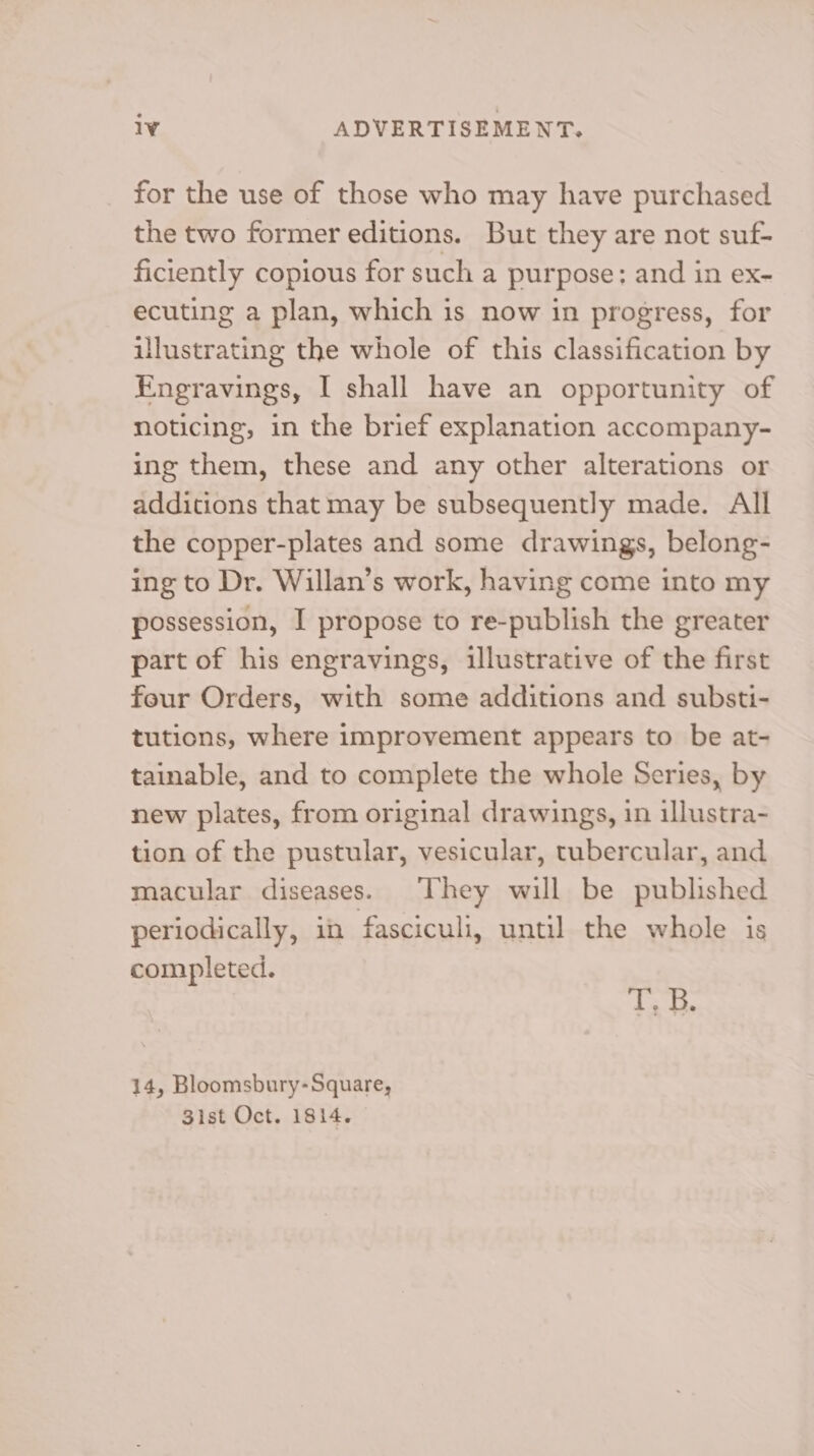 for the use of those who may have purchased the two former editions. But they are not suf- ficiently copious for such a purpose: and in ex- ecuting a plan, which is now in progress, for illustrating the whole of this classification by Engravings, I shall have an opportunity of noticing, in the brief explanation accompany- ing them, these and any other alterations or additions that may be subsequently made. All the copper-plates and some drawings, belong- ing to Dr. Willan’s work, having come into my possession, I propose to re-publish the greater part of his engravings, illustrative of the first four Orders, with some additions and substi- tutions, where improvement appears to be at- tainable, and to complete the whole Series, by new plates, from original drawings, in illustra- tion of the pustular, vesicular, tubercular, and macular diseases. They will be published periodically, in fasciculi, until the whole is completed. T, B. 14, Bloomsbury-Square, Sist Oct. 1814.