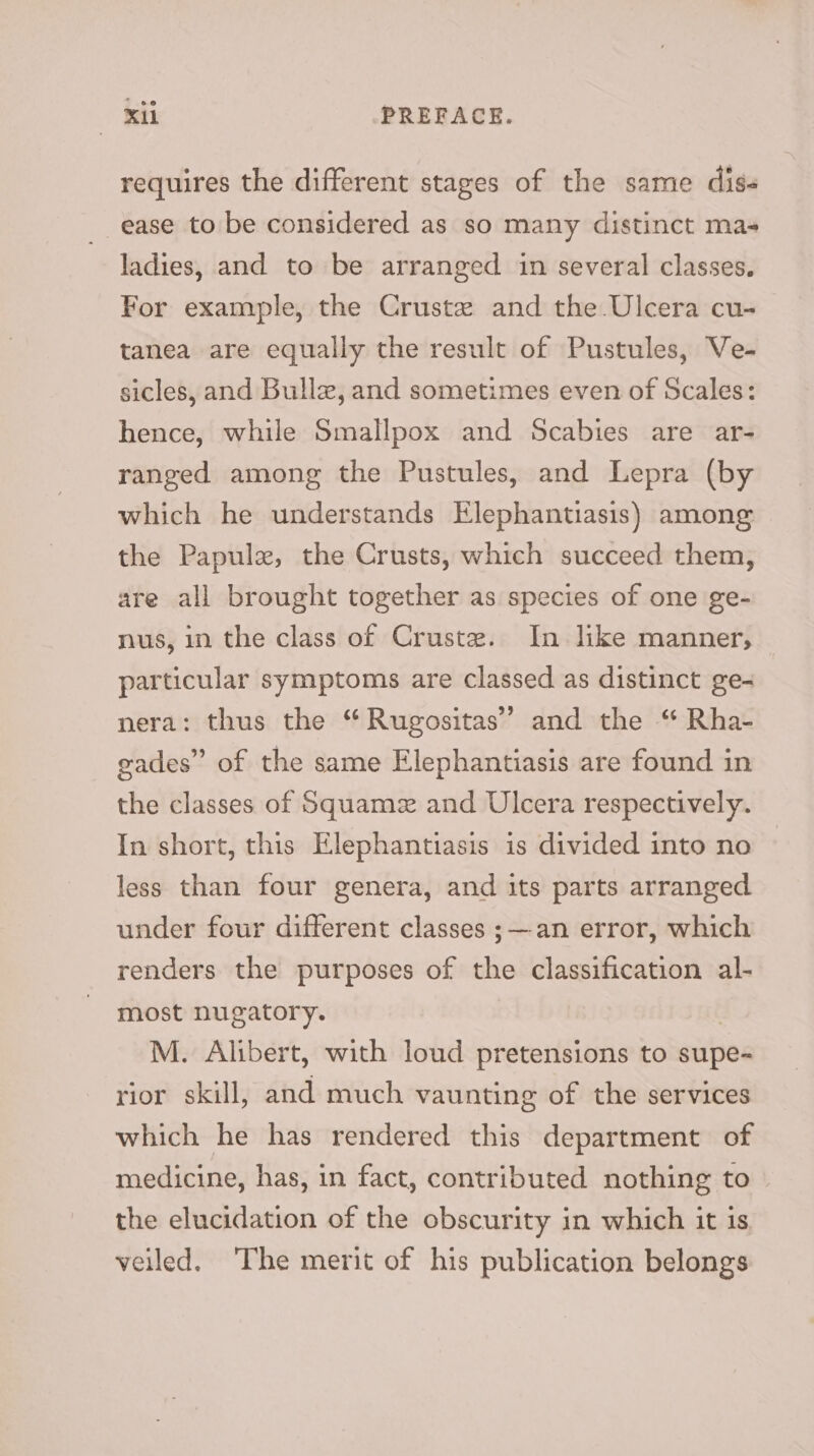 requires the different stages of the same diss ease to be considered as so many distinct mas ladies, and to be arranged in several classes. For example, the Cruste and the Ulcera cu- tanea are equally the result of Pustules, Ve- sicles, and Bulle, and sometimes even of Scales: hence, while Smallpox and Scabies are ar- ranged among the Pustules, and Lepra (by which he understands Elephantiasis) among the Papule, the Crusts, which succeed them, are all brought together as species of one ge- nus, in the class of Crustz. In like manner, particular symptoms are classed as distinct ge- nera: thus the “ Rugositas’’ and the “ Rha- eades” of the same Elephantiasis are found in the classes of Squamz and Ulcera respectively. In short, this Elephantiasis is divided into no less than four genera, and its parts arranged under four different classes ;—an error, which renders the purposes of the classification al- most nugatory. M. Alibert, with loud pretensions to supe- rior skill, and much vaunting of the services which he has rendered this department of medicine, has, in fact, contributed nothing to the elucidation of the obscurity in which it is veiled. ‘The merit of his publication belongs