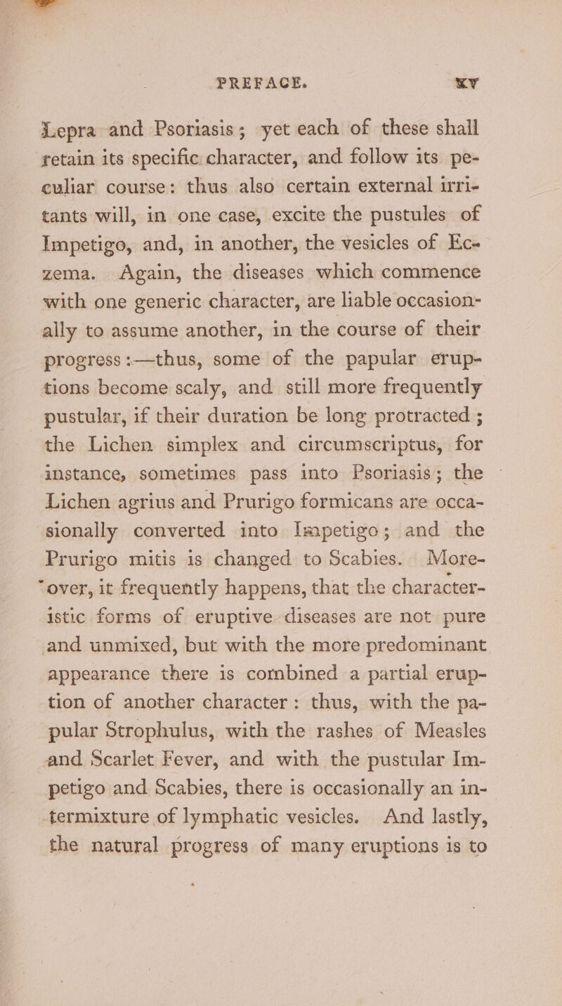 Juepra and Psoriasis; yet each of these shall retain its specific character, and follow its pe- culiar course: thus also certain external irri- tants will, in one case, excite the pustules of Impetigo, and, in another, the vesicles of Ec- zema. Again, the diseases which commence with one generic character, are liable occasion- ally to assume another, in the course of their progress:—thus, some of the papular erup- tions become scaly, and still more frequently pustular, if their duration be long protracted ; the Lichen simplex and circumscriptus, for instance, sometimes pass into Psoriasis; the Lichen agrius and Prurigo formicans are occa- sionally converted into Impetigo; and the Prurigo mitis is changed to Scabies. More- “over, it frequently happens, that the character- istic forms of eruptive diseases are not pure and unmixed, but with the more predominant appearance there is combined a partial erup- tion of another character: thus, with the pa- pular Strophulus, with the rashes of Measles and Scarlet Fever, and with the pustular Im- petigo and Scabies, there is occasionally an in- -termixture of lymphatic vesicles. And lastly, the natural progress of many eruptions is to