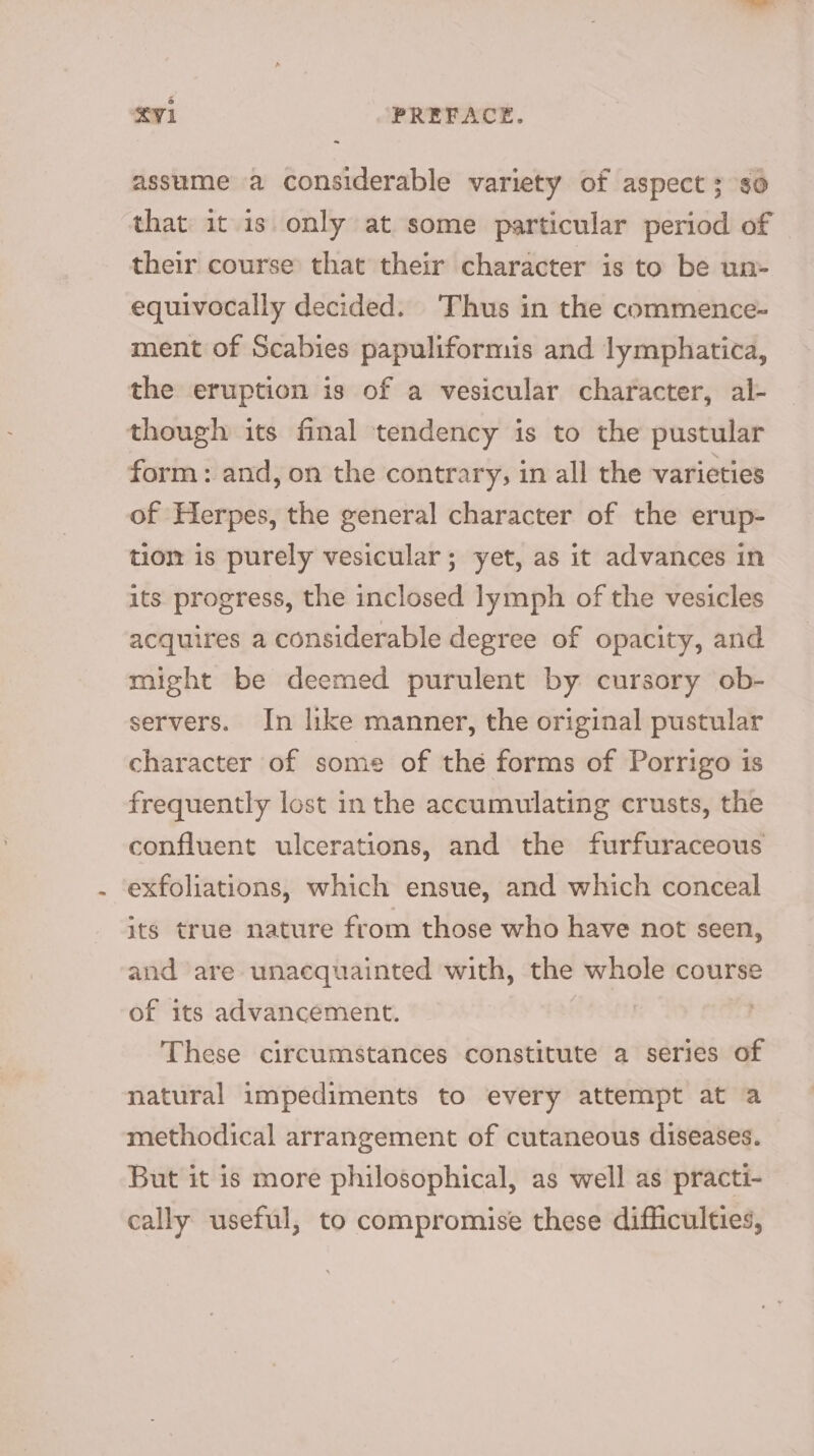 ~ assume a considerable variety of aspect 3 so that it 1s only at some particular period of their course that their character is to be un- equivocally decided. Thus in the commence- ment of Scabies papuliformis and lymphatica, the eruption is of a vesicular character, al- though its final tendency is to the pustular form : and, on the contrary, in all the varieties of Herpes, the general character of the erup- tiom is purely vesicular; yet, as it advances in its progress, the inclosed lymph of the vesicles acquires a considerable degree of opacity, and might be deemed purulent by cursory ob- servers. In like manner, the original pustular character of some of the forms of Porrigo is frequently lost in the accumulating crusts, the confluent ulcerations, and the furfuraceous exfoliations, which ensue, and which conceal its true nature from those who have not seen, and are unacquainted with, the whole course of its advancement. These circumstances constitute a series of natural impediments to every attempt at a methodical arrangement of cutaneous diseases. But it is more philosophical, as well as practi- cally useful, to compromise these difficulties,