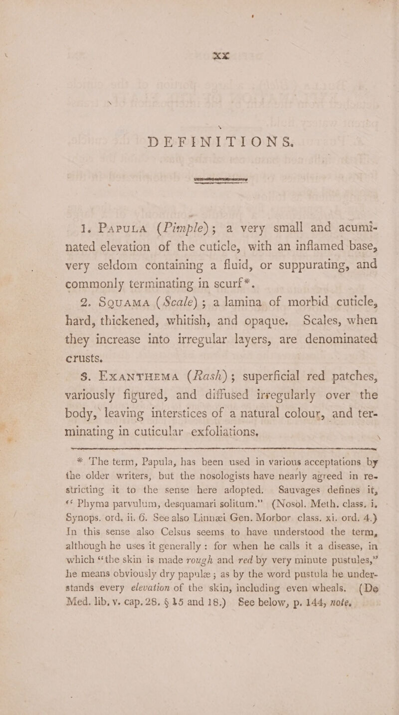 xXx DEFINITIONS. 1. Paputa (Pimple); a very small and acumi- nated elevation of the cuticle, with an inflamed base, very seldom containing a fluid, or suppurating, and - commonly terminating in scurf*. 2. Sguama (Scale) ; a lamina of morbid cuticle, hard, thickened, whitish, and opaque. Scales, when they increase into irregular layers, are denominated crusts. $. EXANTHEMA (fash) superficial red patches, variously figured, and diffused irregularly over the body, leaving interstices of a natural colour, and ter- minating in cuticular exfoliations, \ * ‘The term, Papula, has been used in various acceptations by the older writers, but the nosologists have nearly agreed in re- stricting it to the sense here adopted. Sauvages defines it, ** Phyma parvulum, desquamari solitum.” (Nosol. Meth. class. i. Synops. ord, it. 6. See also Linnzi Gen. Morbor. class. xi. ord. 4.) In this sense also Celsus seems to have understood the term, although he uses it generally: for when he calls it a disease, in which “the skin is made rough and red by very minute pustules,” he means obviously dry papulee ; as by the word pustula he under- stands every elevation of the skin, including even wheals. (De