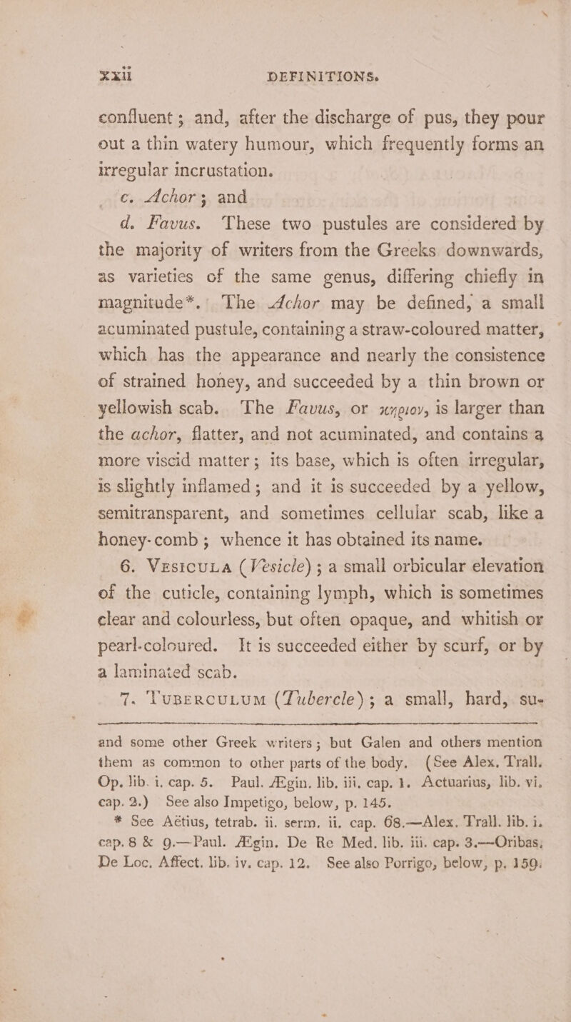 confluent ; and, after the discharge of pus, they pour out a thin watery humour, which frequently forms an irregular incrustation. c. chor; and d. Kavus. These two pustules are considered by the majority of writers from the Greeks downwards, as varieties of the same genus, differing chiefly in magnitude*.' The .dchor may be defined, a small acuminated pustule, containing a straw-coloured matter, which has the appearance and nearly the consistence of strained honey, and succeeded by a thin brown or _ yellowish scab. The Favus, or xyeuoy, is larger than the achor, flatter, and not acuminated, and contains a more viscid matter; its base, which is often irregular, is slightly inflamed; and it is succeeded by a yellow, semitransparent, and sometimes cellular scab, like a honey-comb; whence it has obtained its name. 6. Vesicuua (Vesicle) ; a small orbicular elevation of the cuticle, containing lymph, which is sometimes clear and colourless, but often opaque, and whitish or pearl-coloured. It is succeeded either by scurf, or by a laminated scab. | 7. Tupercutum (Tubercle); a small, hard, su- and some other Greek writers; but Galen and others mention them as common to other parts of the body. (See Alex. Trall. Op. lib. i. cap. 5. Paul. Afgin. lib. iii, cap. 1. Actuarius, lib. vi. cap. 2.) See also Impetigo, below, p. 145. * See Aétius, tetrab. ii. serm. ii. cap. 68.—Alex. Trall. lib. i. cap.8 &amp; 9.—Paul. A®gin. De Re Med. lib. iti. cap. 3.——Oribas; De Loc, Affect. lib. iv. cap. 12. See also Porrigo, below, p. 159.