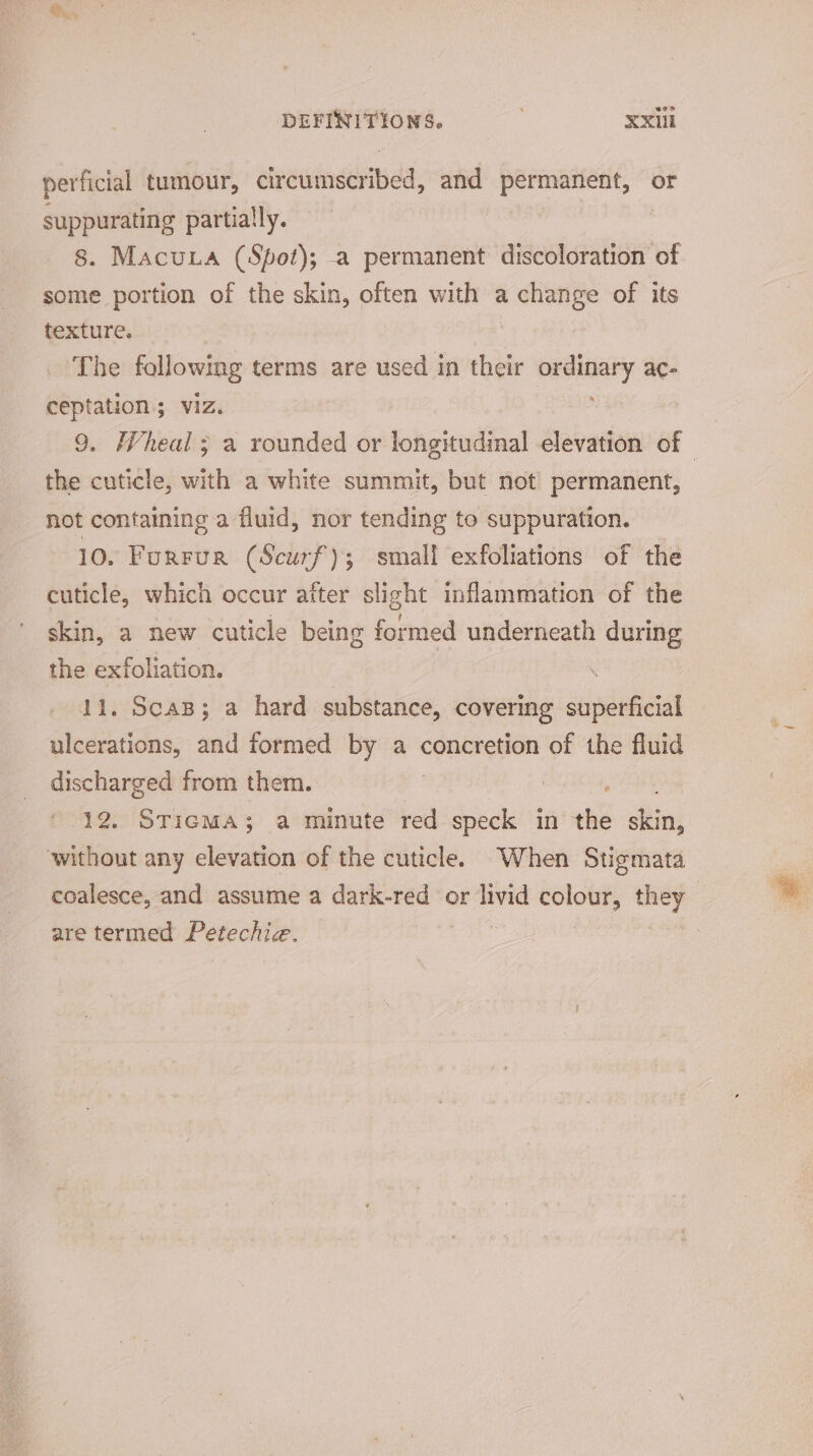 perficial tumour, aveuinaned’: and permanent, or suppurating partially. 8. Macuia (Spot); -a permanent discoloration of some portion of the skin, often with a 2 change of its texture. The following terms are used in their Gagteiaty ac- ceptation; viz. 9. Wheal; a rounded or longitudinal elevation of | the cuticle, with a white summit, but not permanent, not containing a fluid, nor tending to suppuration. 10. FuRFUR (Scurf'); small exfoliations of the cuticle, which occur after slight inflammation of the skin, a new cuticle being formed underneath during the exfoliation. | . 11. ScaB; a hard substance, covering superficial ulcerations, and formed by a concretion of the fluid discharged from them. 12. STicma; a minute red speck in the site without any elevation of the cuticle. When Stigmata coalesce, and assume a dark-red or livid colour, i : are termed Petechie.