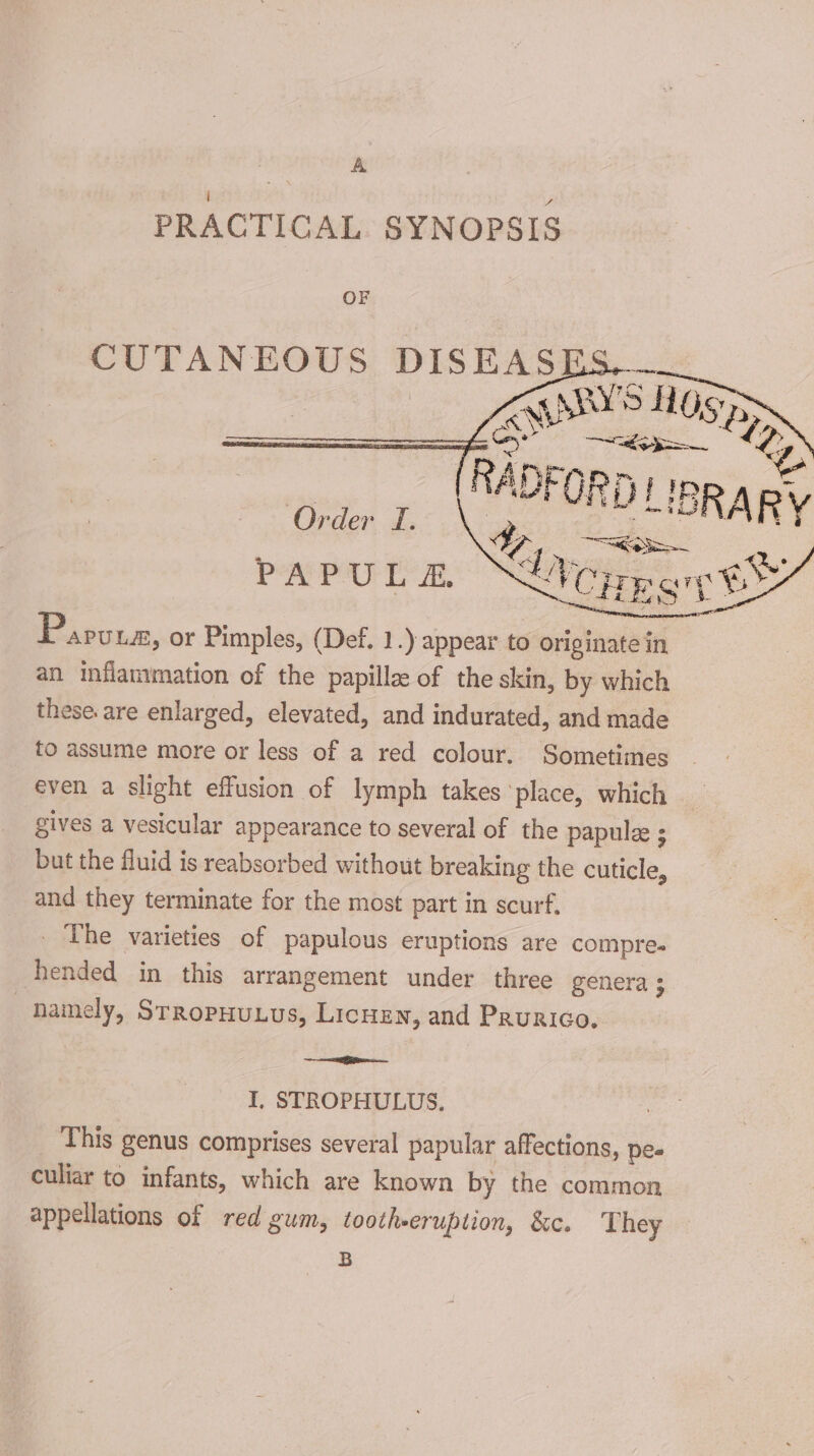 A PRACTICAL SYNOPSIS OF CUTANEOUS DISEASE: | cates fwd TR Order TI. PAPU L &amp;. Pig ceeser Ke eel P APULE, or Pimples, (Def. 1.) appear to originate in an inflammation of the papille of the skin, by which these are enlarged, elevated, and indurated, and made to assume more or less of a red colour. Sometimes even a slight effusion of lymph takes ‘place, which gives a vesicular appearance to several of the papulee ; but the fluid is reabsorbed without breaking the cuticle, and they terminate for the most part in scurf, _ The varieties of papulous eruptions are compre. hended in this arrangement under three genera 3 namely, SrropHunus, Licuen, and Paurico. i I, STROPHULUS. This genus comprises several papular affections, pe- culiar to infants, which are known by the common appellations of red gum, tootheeruption, &amp;c. They B