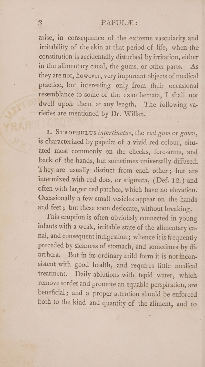 arise, in consequence of the extreme vascularity and irritability of the skin at that period of life, when the constitution is accidentally disturbed by irritation, either in the alimentary canal, the gums, or other parts. As they are not, however, very important objects of medica! practice, but interesting only from their occasional resemblance to some of the exanthemata, I shall not dwell upon them at any length. The following va- rieties are mentioned by Dr. Willan. 1. STROPHULUs iniertinctus, the red gum or gown, is characterized by papulee of a vivid red colour, situ- ated most commonly on the cheeks, fore-arms, and back of the hands, but sometimes universally diffused. They are usually distinct from each other; but are intermixed with red dots, or stigmata, (Def. 12.) and often with larger red patches, which have no elevation. Occasionally a few small vesicles appear on the hands and feet ; but these soon desiccate, without breaking. This eruption is often obviotsly connected in young infants with a weak, irritable state of the alimentary ca- nal, and consequent indigestion; whence itis frequently preceded by sickness of stomach, and sometimes by di- arrhcea. But in its ordinary mild form it is not incon. sistent with good health, and requires little medical treatment. Daily ablutions with tepid water, which remove sordes and promote an equable perspiration, are beneficial ; and a proper attention should be enforced both to the kind and quantity of the aliment, and to ~