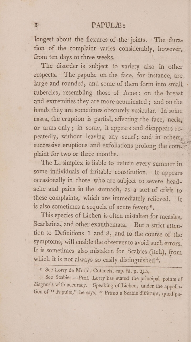 longest about the flexures ofthe joints. The dura- tion of the complaint varies a however, from ten days to three weeks. The disorder is subject to variety also in other respects. ‘The papulze on the face, for instance, are. large and rounded, and some of them form into small - tubercles, resembling those of Acne: on the breast and extremities they are more acuminated ; and on the hands they are sometimes obscurely vesicular. In some cases, the eruption is partial, affecting the face, neck, or arms only ; in some, it appears and disappears re- _ peatedly, without leaving any scurf;-and in othe : successive eruptions and exfoliations prolong the com-=. plaint for two or three months. The L. simplex is liable to return every symmer in some individuals of irritable constitution. It appears occasionally in those who are subject to severe head- ache and pains in the stomach, as a sort of crisis to these complaints, which are immediately relieved. It is also sometimes a sequela of acute fevers*. This species of Lichen is often mistaken for measles, Scarlatina, and other exanthemata. But a strict atten. tion to Definitions 1 and 3, and to the course of the symptoms, will enable the observer to avoid such errors, It is sometimes also mistaken for Scabies (itch), from which it is not always so easily distinguished f. SERRE ESE AE Pate ACD ah * See Lorry de Morbis Cutaneis, cap. iii, p. 215, t See Scabies.—Prof. Lorry has stated the principal points of diagnosis with accuracy. Speaking of Lichen, under the appella« tion of © Papule,’” he says, “ Primo a Scabie differunt, quod pa-