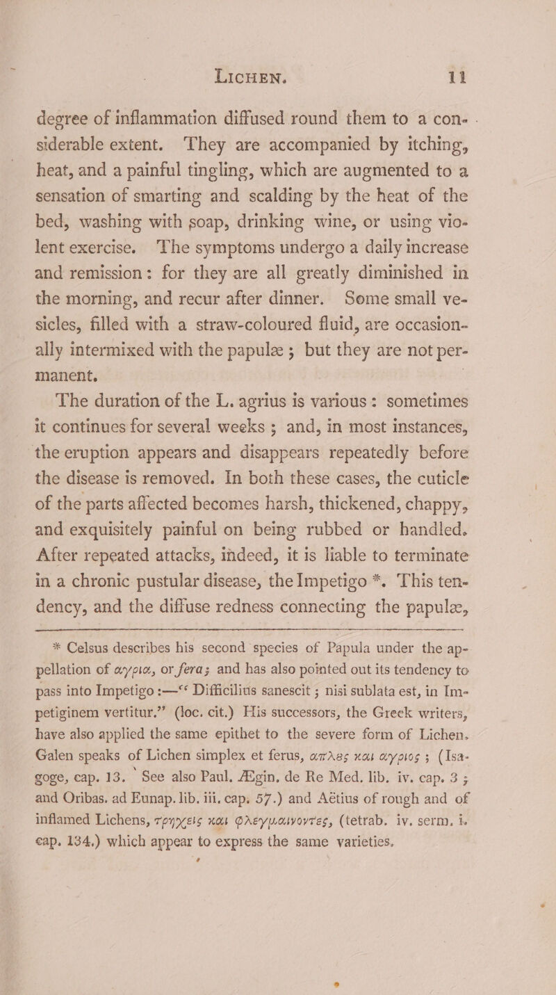 degree of inflammation diffused round them to a con- . siderable extent. ‘They are accompanied by itching, heat, and a painful tingling, which are augmented to a sensation of smarting and scalding by the heat of the bed, washing with soap, drinking wine, or using vio- lent exercise. ‘The symptoms undergo a daily increase and remission: for they are all greatly diminished in the morning, and recur after dinner. Some small ve- sicles, filled with a straw-coloured fluid, are occasion- ally intermixed with the papule ; but they are not per- manent. | | The duration of the L. agrius is various: sometimes it continues for several weeks ; and, in most instances, the eruption appears and disappears repeatedly before the disease is removed. In both these cases, the cuticle of the parts affected becomes harsh, thickened, chappy, and exquisitely painful on being rubbed or handled. After repeated attacks, indeed, it is liable to terminate in a chronic pustular disease, the Impetigo *. This ten- dency, and the diffuse redness connecting the papule, * Celsus describes his second species of Papula under the ap- pellation of aypia, or fera; and has also poimted out its tendency to pass into Impetigo :—** Difficilius sanescit ; nisi sublata est, in Im- petiginem vertitur.”’ (loc. cit.) His successors, the Greek writers, have also applied the same epithet to the severe form of Lichen. Galen speaks of Lichen simplex et ferus, awAgs nas wypiog 3 (Isa- goge, cap. 13. See also Paul. Augin, de Re Med. lib. iv. cap. 3 5 and Oribas. ad Eunap. lib. iii, cap, 57.) and Aétius of rough and of inflamed Lichens, tpyryels nas QrAeypwasvoyres, (tetrab. iv. serm, i. cap, 134.) which appear to express the same varieties. 4