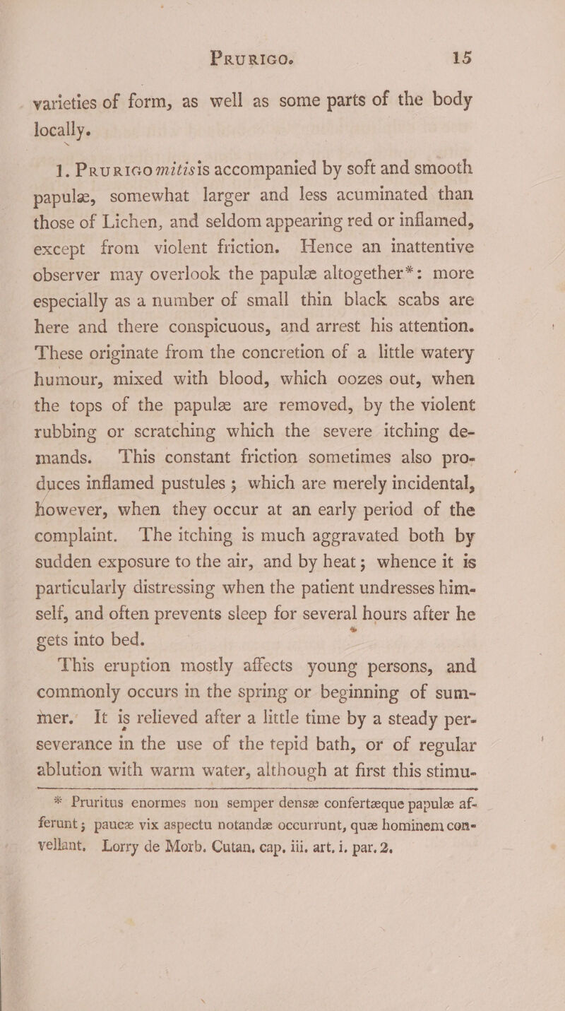 varieties of form, as well as some parts of the body locally. 1. PruRIGo mitisis accompanied by soft and smooth papula, somewhat larger and less acuminated than those of Lichen, and seldom appearing red or inflamed, except from violent friction. Hence an inattentive observer may overlook the papule altogether*: more especially as a number of small thin black scabs are here and there conspicuous, and arrest his attention. These originate from the concretion of a little watery humour, mixed with blood, which oozes out, when the tops of the papulz are removed, by the violent rubbing or scratching which the severe itching de- mands. This constant friction sometimes also pro- duces inflamed pustules ; which are merely incidental, however, when they occur at an early period of the complaint. ‘The itching is much aggravated both by sudden exposure to the air, and by heat; whence it is particularly distressing when the patient undresses him- self, and often prevents sleep for several hours after he gets into bed. : This eruption mostly affects young persons, and commonly occurs in the spring or beginning of sum- mer. It is relieved after a little time by a steady per- severance in the use of the tepid bath, or of regular ablution with warm water, although at first this stimu- * Pruritus enormes non semper densse conferteeque papule af- ferunt ; pauce vix aspectu notand occurrunt, que hominem con- vellant. Lorry de Morb. Cutan, cap, iil, art. i. par. 2.