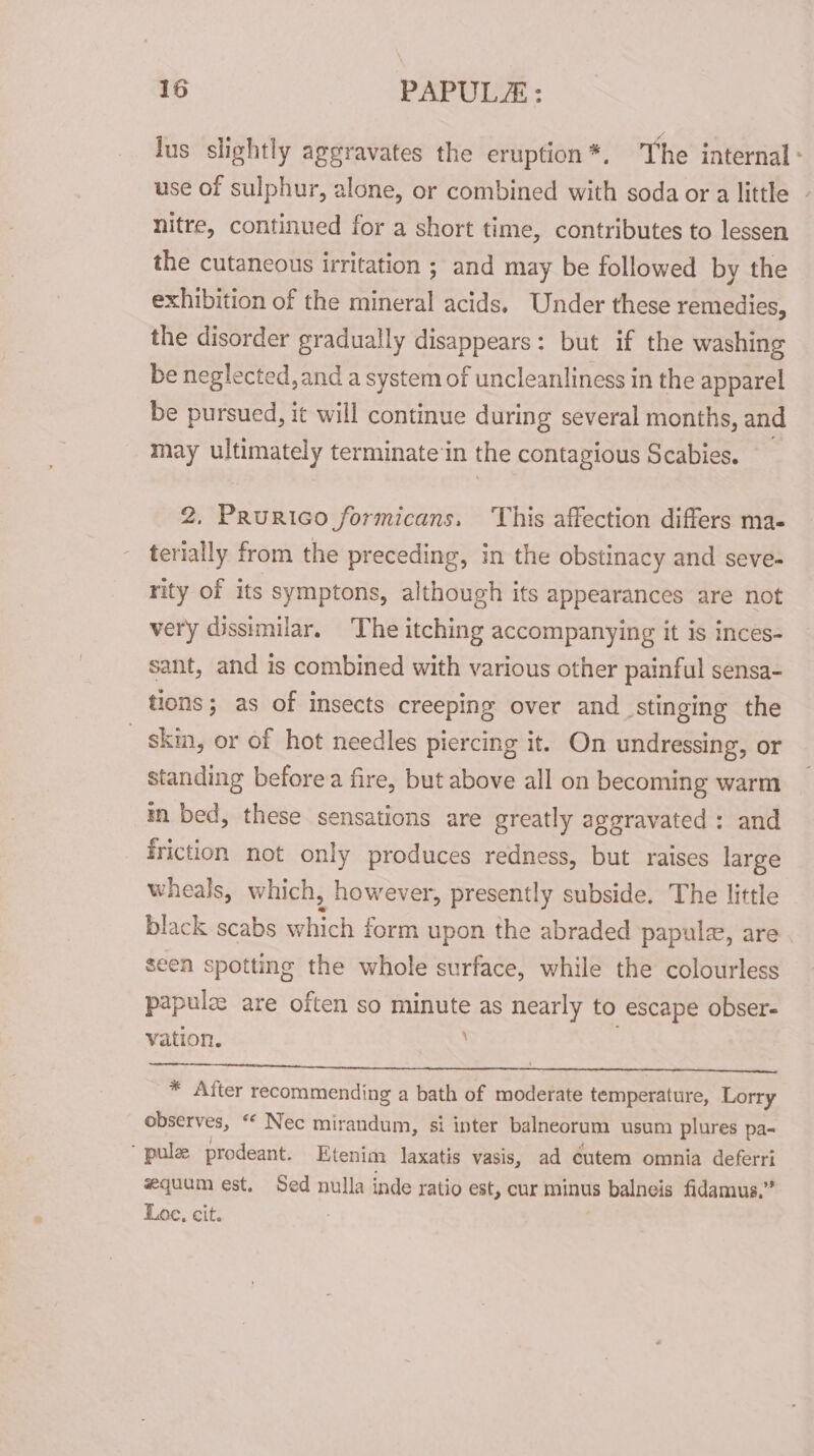 jus slightly aggravates the eruption *. The internal: use of sulphur, alone, or combined with soda or a little - nitre, continued for a short time, contributes to lessen the cutaneous irritation ; and may be followed by the exhibition of the mineral acids. Under these remedies, the disorder gradually disappears: but if the washing be neglected, and a system of uncleanliness in the apparel be pursued, it will continue during several months, and may ultimately terminate ‘in the contagious Scabies. 2. Prurico formicans. This affection differs ma- terially from the preceding, in the obstinacy and seve- rity of its symptons, although its appearances are not very dissimilar, The itching accompanying it is inces- sant, and is combined with various other painful sensa- tions; as of insects creeping over and stinging the _ skin, or of hot needles piercing it. On undressing, or standing before a fire, but above all on becoming warm mn bed, these sensations are greatly aggravated : and friction not only produces redness, but raises ne wheals, which, however, presently subside. The little black scabs which form upon the abraded papule, are seen spotting the whole surface, while the colourless papulz are often so minute as nearly to escape obser- vation. ~ * After recommending a bath of moderate temperature, Lorry observes, “ Nec mirandum, si inter balneorum usum plures pa- pulee prodeant. Etenim laxatis vasis, ad eutem omnia deferri equum est. Sed nulla inde ratio est, cur minus balneis fidamus.” Loe, cit.