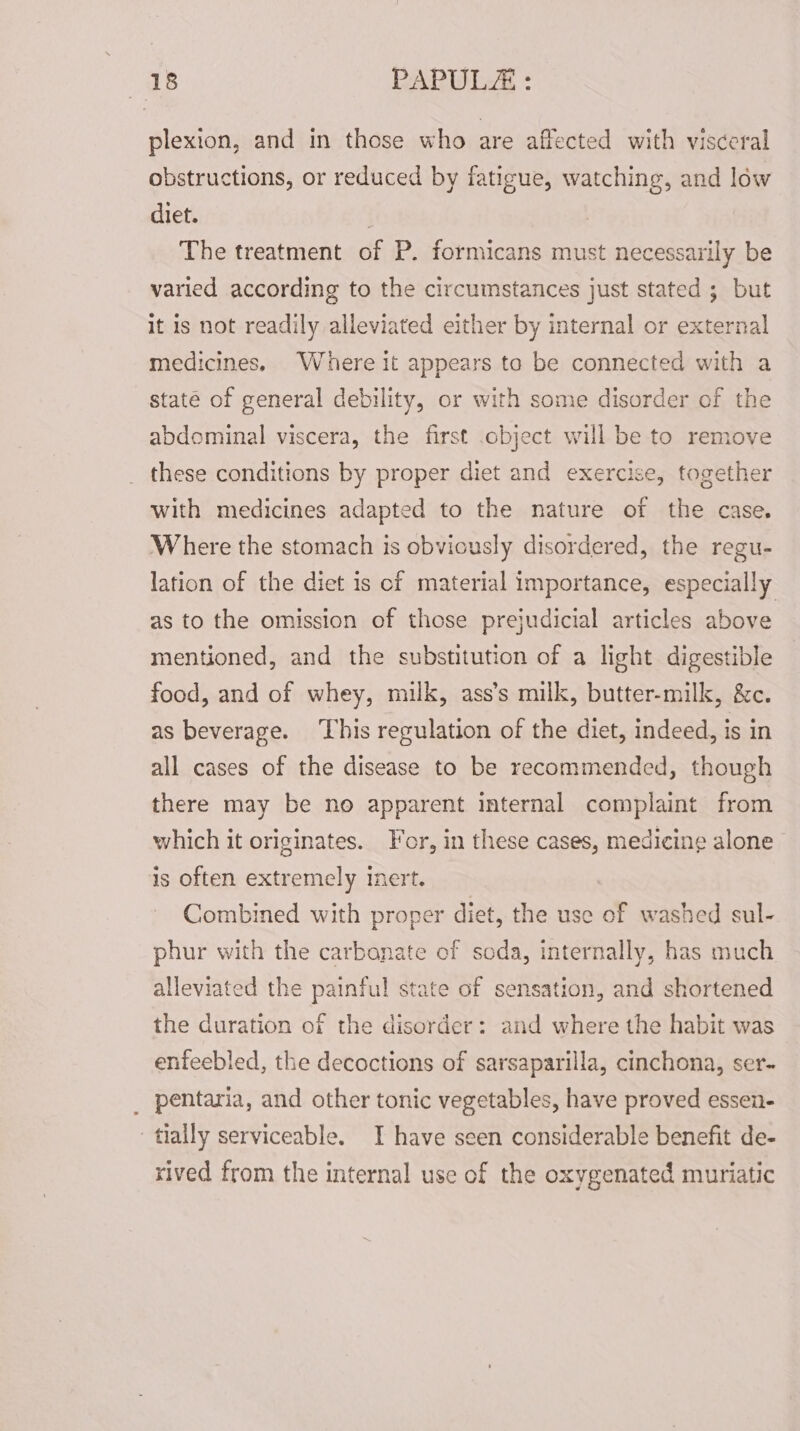 plexion, and in those who are affected with visceral obstructions, or reduced by fatigue, watching, and low diet. . | The treatment of P. formicans must necessarily be varied according to the circumstances just stated ; but it is not readily alleviated either by internal or external medicines, Where it appears toa be connected with a state of general debility, or with some disorder of the abdominal viscera, the first object will be to remove these conditions by proper diet and exercise, together with medicines adapted to the nature of the case. Where the stomach is obviously disordered, the regu- lation of the diet is cf material importance, especially as to the omission of those prejudicial articles above mentioned, and the substitution of a light digestible food, and of whey, milk, ass’s milk, butter-milk, &amp;c. as beverage. ‘This regulation of the diet, indeed, is in all cases of the disease to be recommended, though there may be no apparent internal complaint from which it originates. For, in these cases, medicine alone is often extremely inert. | Combined with proper diet, the use of washed sul- phur with the carbanate of soda, internally, has much lleviated the painful state of sensation, and shortened the duration of the disorder: and where the habit was enfeebled, the decoctions of sarsaparilla, cinchona, ser- _ pentaria, and other tonic vegetables, have proved essen- tially serviceable. I have seen considerable benefit de- xived from the internal use of the oxygenated muriatic