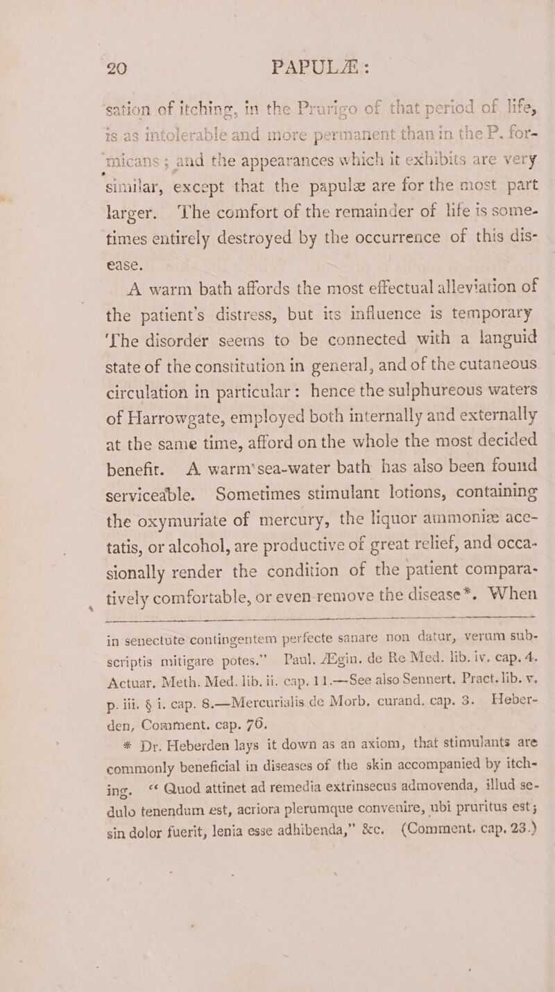 . apt. S ee CueL ees ath Re in the P: UrigO Of tnat period Of ilT@y oe © Wy q ol : SA ree Eee oe Ae ey? fade’ ee Re ese tere 2 earn Pi! 7 Pip ee U7 § tS 23 Infolerable and more pet manent than in tne &amp;. tor- ‘sation of itching, cmicans ; aid the appearances which it exhibits are very similar, except that the papule are for the most part larger. ‘The comfort of the remainder of life is some- times entirely destroyed by the occurrence of this dis- ease. A warm bath affords the most effectual alleviation of the patient’s distress, but its influence is temporary ‘The disorder seems to be connected with a languid state of the constitution in general, and of the cutaneous circulation in particular: hence the sulphureous waters of Harrowgate, employed both internally and externally at the same time, afford on the whole the most decided benefit. A warm’sea-water bath has also been found serviceable. Sometimes stimulant lotions, containing the oxymuriate of mercury, the liquor ammioniz ace- tatis, or alcohol, are productive of great relief, and occa- sionally render the condition of the patient compara- tively comfortable, or even remove the disease*. When ed in senectute contingentem perfecte sanare non datur, veram sub- scriptis mitigare potes.” Paul, Agin. de Re Med. lib. iv. cap. 4. Actuar. Meth. Med. lib. ii. cap. 11.—-See also Sennert. Pract. lib. v. p. iii. § i. cap. 8.—Mercurialis de Morb, curand. cap. 3. Heber- den, Comment. cap. 76, * Dr. Heberden lays it down as an axiom, that stimulants are commonly beneficial in diseases of the skin accompanied by itch= ing. ‘“* Quod attinet ad remedia extrinsecus admovenda, illud se- dulo tenendum est, acriora plerumque convenire, ubi pruritus est; sin dolor fuerit, lenia esse adhibenda,” &amp;c. (Comment, cap, 23.)