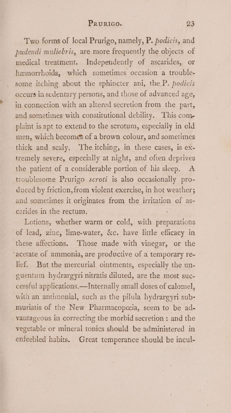 Two forms of local Prurigo, namely, P. podicis, and pudendi muliebris, are more frequently the objects of medical treatment. Independently of ascarides, or hemorrhoids, which sometimes occasion a trouble- some itching about the sphincter ani, the P. podicis occurs in sedentary persons, and those of advanced age, in connection with an altered secretion from the part, and sometimes with constitutional debility. This com plaint is apt to extend to the scrotum, especially in old men, which becomes of a brown colour, and sometimes thick and scaly. ‘The itching, in these cases, is ex- tremely severe, especially at night, and often deprives the patient of a considerable portion of his sleep. A troublesome Prurigo scroti is also occasionally pro- duced by friction, from violent exercise, in hot weather; and sometimes it originates from the irritation of as- arides in the rectum. Lotions, whether warm or cold, with preparations of lead, zinc, lime-water, &amp;c. have little efficacy in these affections. ‘Those made with vinegar, or the acetate of ammonia, are productive of a temporary re- — lief. But the mercurial ointments, especially the un- cuentum hydrargyri nitratis diluted, are the most suc- cessful applications.—Internally small doses of calomel, with an antimonial, such as the pilula hydrareyri sub- muriatis of the New Pharmacopceia, seem to be ad- vantageous in correcting the morbid secretion : and the vegetable or mineral tonics should be administered in enfeebled habits. Great temperance should be incul-