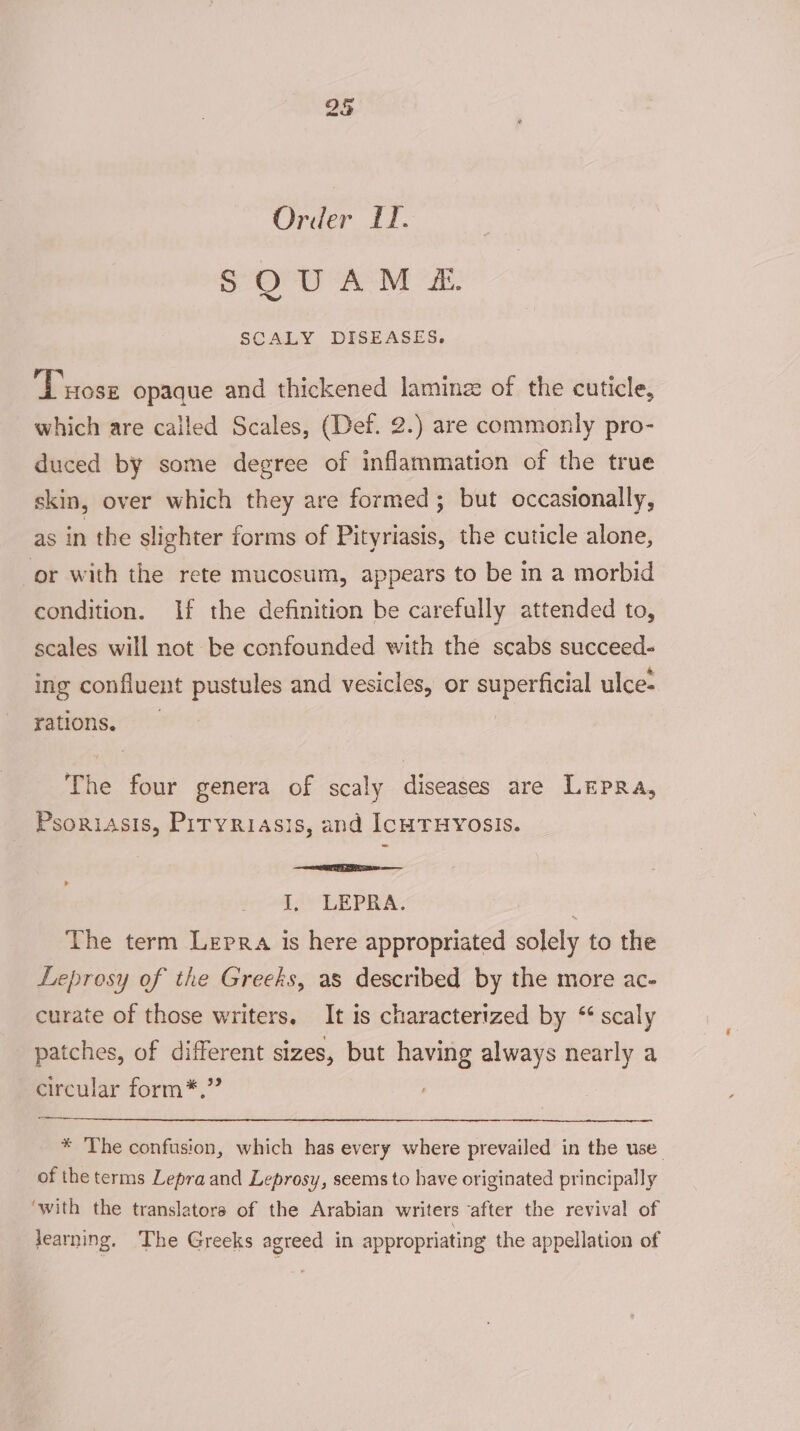 Order LT. SQUAM &amp; SCALY DISEASES. Tuosz opaque and thickened laminz of the cuticle, which are called Scales, (Def. 2.) are commonly pro- duced by some degree of inflammation of the true skin, over which they are formed; but occasionally, as in the slichter forms of Pityriasis, the cuticle alone, or with the rete mucosum, appears to be in a morbid condition. If the definition be carefully attended to, scales will not be confounded with the scabs succeed- ing confluent pustules and vesicles, or superficial ulce- rations, The four genera of scaly diseases are Lepra, Psoriasis, Pityriasis, and IcHTHYOSIS. Seale I, LEPRA. The term Lepra is here appropriated solely to the Leprosy of the Greeks, as described by the more ac- curate of those writers, It is characterized by “‘ scaly patches, of different sizes, but having always nearly a circular form*,” * The confusion, which has every where prevailed in the use of the terms Lepra and Leprosy, seems to have originated principally ‘with the translators of the Arabian writers ‘after the revival of learning. The Greeks agreed in appropriating the appellation of