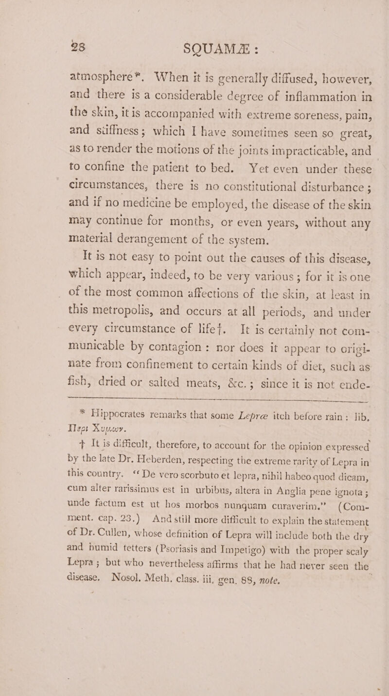 283 SQUAMZ : atmosphere*, When it is generally diffused, however, and there is a considerable degree of inflammation in the skin, it is accompanied with extreme soreness, pain, and suffness; which I have sometimes seen so great, as to render the motions of the joints impracticable, and to confine the patient to bed. Yet even under these circumstances, there is no constitutional disturbance ; and if no medicine be employed, the disease of the skin may continue for months, or even years, without any material derangement of the system. It is not easy to point out the causes of this disease, which appear, indeed, to be very various ; for it is one of the most common affections of the skin, at least in this metropolis, and occurs at all periods, and under every circumstance of lifef. It is certainly not com- municable by contagion: nor does it appear to origt- nate from confinement to certain kinds of diet, such as fish, dried or salted meats, &amp;c.; since it is not ende- ee BS OS Pee UCN Be Dh Oa eee * Hippocrates remarks that some Lepre itch before rain: lib, Tlza1 Xuuwy. + It is dificult, therefore, to account for the opinion expressed by the late Dr. Heberden, respecting the extreme rarity of Lepra in this country. ‘* De vero scorbuto et lepra, nihil habeo quod dicam, cum alter rarissinius est in urbibus, altera in Anglia pene ignota ; unde factum est ut hos morbos nunquam curaverim.” (Com- ment. cap. 23.) And still more difficult to explain the statement of Dr. Cullen, whose definition of Lepra will include both the dy and bumid tetters (Psoriasis and Impetigo) with the proper scaly Lepra ; but who nevertheless affirms that he had neyer seen the disease. Nosol, Meth. class. iii, gen. 88, note.