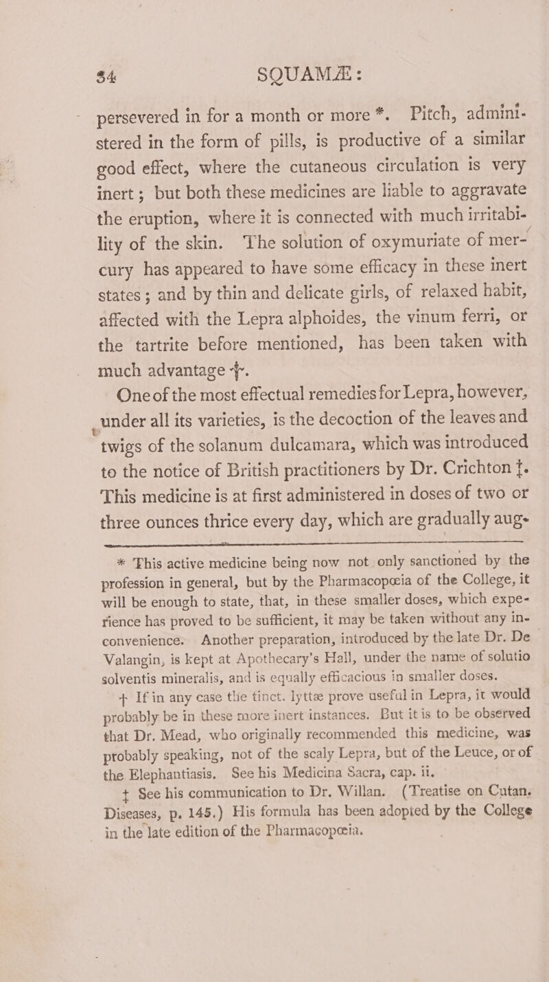 $4 SQUAM: persevered in for a month or more *. Pitch, admini- stered in the form of pills, is productive of a similar good effect, where the cutaneous circulation is very inert ; but both these medicines are liable to aggravate the eruption, where it is connected with much irritabi- lity of the skin. The solution of oxymuriate of mer- cury has appeared to have some efficacy in these inert states ; and by thin and delicate girls, of relaxed habit, affected with the Lepra alphoides, the vinum ferri, or the tartrite before mentioned, has been taken with much advantage -. One of the most effectual remedies for Lepra, however, under all its varieties, is the decoction of the leaves and twigs of the solanum dulcamara, which was introduced to the notice of British practitioners by Dr. Crichton f. This medicine is at first administered in doses of two or three ounces thrice every day, which are gradually aug- eS Os Se ee * ‘This active medicine being now not. only sanctioned by the profession in general, but by the Pharmacopezia of the College, it will be enough to state, that, in these smaller doses, which expe- rience has proved to be sufficient, it may be taken without any in- convenience. Another preparation, introduced by the late Dr. De . Valangin, is kept at Apothecary’s Hall, under the name of solutio solventis mineralis, and is equally efficacious in smaller doses. + If in any case tlie tinct. lytte prove useful in Lepra, it would probably be in these more inert instances. But itis to be observed that Dr. Mead, who originally recommended this medicine, was probably speaking, not of the scaly Lepra, but of the Leuce, or of the Elephantiasis, See his Medicina Sacra, cap. it. + See his communication to Dr. Willan. (Treatise on Cutan. Diseases, p. 145.) His formula has been adopted by the College in the late edition of the Pharmacopeeia.