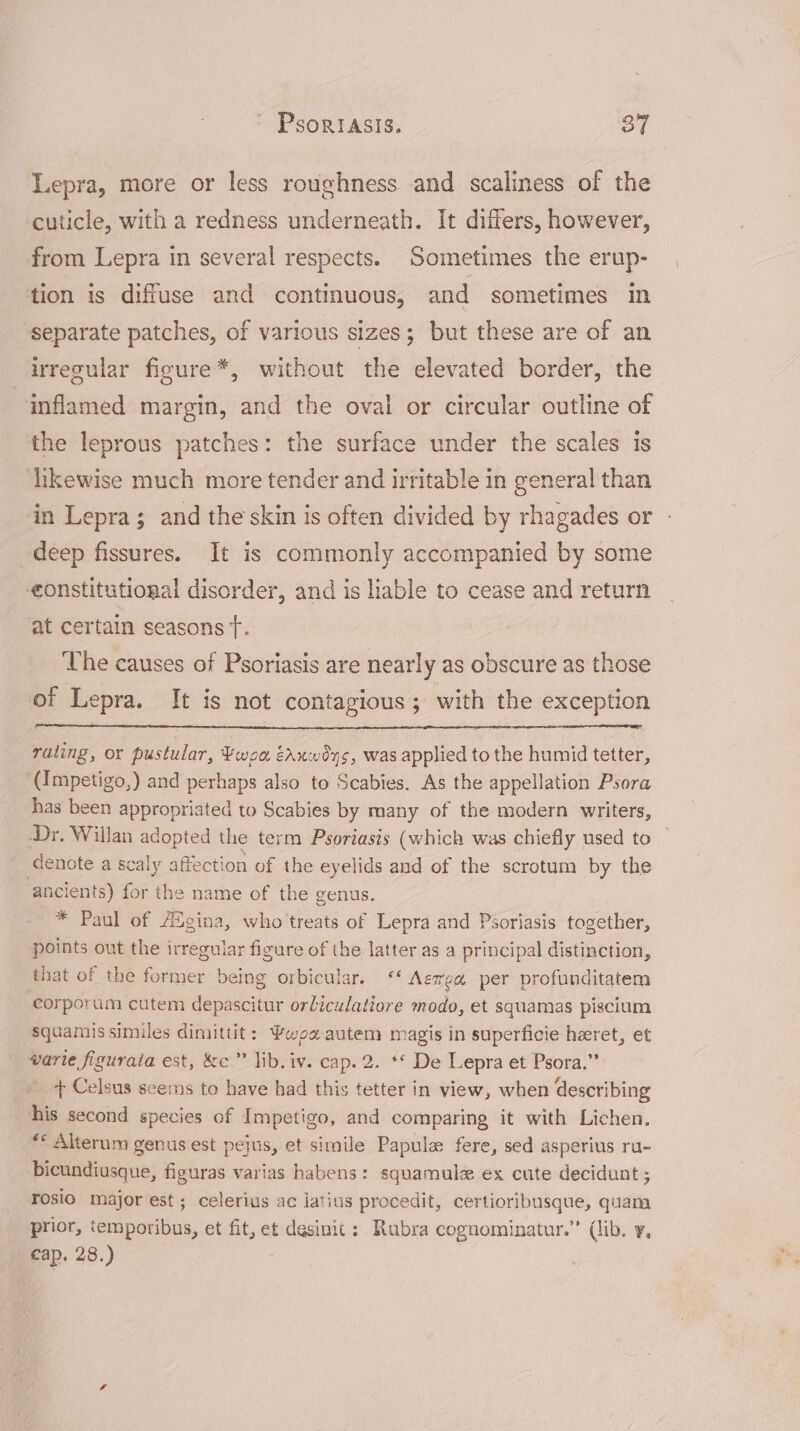 Lepra, more or less roughness and scaliness of the cuticle, with a redness underneath. It differs, however, from Lepra in several respects. Sometimes the erup- tion is diffuse and continuous, and sometimes in separate patches, of various sizes; but these are of an irregular figure*, without the elevated border, the inflamed margin, and the oval or circular outline of the leprous patches: the surface under the scales is dikewise much more tender and irritable in general than in Lepra; and the skin is often divided by rhagades or - deep fissures. It is commonly accompanied by some eonstitutional disorder, and is liable to cease and return at certain seasons t. The causes of Psoriasis are nearly as obscure as those of Lepra. It is not contagious ; with the exception rating, or pustular, ¥woa éaxwéys, was applied to the humid tetter, (Impetigo,) and perhaps also to Scabies. As the appellation Psora has been appropriated to Scabies by many of the modern writers, Dr. Willan adopted the term Psoriasis (which was chiefly used to © denote a scaly affection of the eyelids and of the scrotum by the ancients) for the name of the genus. * Paul of Augina, who treats of Lepra and Psoriasis together, points out the irregular figure of the latter as a principal distinction, that of the former being orbicular. ‘‘ Aewea per profunditatem corporum cutem depascitur orliculatiore modo, et squamas piscium squamis similes dimittit: wea autem magis in superficie heret, et varie figurata est, &amp;c.” lib. iv. cap. 2. ** De Lepra et Psora.” _ + Celsus seems to have had this tetter in view, when describing his second species of Impetigo, and comparing it with Lichen. ** Alterum genus est pejus, et simile Papule fere, sed asperius ru- bicundiusque, figuras varias habens: squamulz ex cute decidunt ; rosio major est ; celerius ac jatius procedit, certioribusque, quam prior, ‘emporibus, et fit, et desinic : Rubra cognominatur.” (lib. y, cap. 28.)