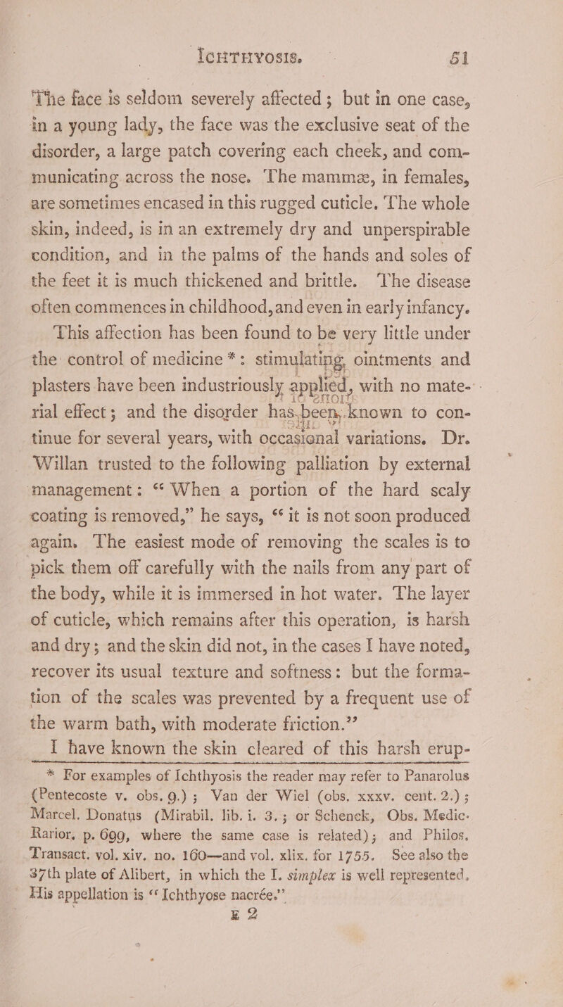 lerrivosis, — $1 ‘The face is seldom severely affected; but in one case, in a young lady, the face was the exclusive seat of the disorder, a large patch covering each cheek, and com- municating across the nose. ‘The mamma, in females, are sometimes encased in this rugged cuticle. The whole skin, indeed, is in an extremely dry and unperspirable condition, and in the palms of the hands and soles of the feet it is much thickened and brittle. ‘The disease often commences in childhood, and even in early infancy. This affection has been found to be very little under the: control of medicine *: stimulating, ointments and plasters have been industriously applied, with no mate-’. rial effect; and the disorder has. been, ea to con- tinue for several years, with occasional variations. Dr. Willan trusted to the following palliation by external ‘management: “ When a portion of the hard scaly coating is removed,” he says, ‘it is not soon produced again. The easiest mode of removing the scales is to pick them off carefully with the nails from any part of the body, while it is immersed in hot water. The layer of cuticle, which remains after this operation, is harsh and dry; and the skin did not, in the cases I have noted, recover its usual texture and softness: but the forma- tion of the scales was prevented by a frequent use of the warm bath, with moderate friction.” I have known the skin cleared of this harsh erup- * For examples of Ichthyosis the reader may refer to Panarolus (Pentecoste v. obs. 9.) ; Wan der Wiel (obs, xxxv. cenit. 2.) ; Marcel. Donatus (Mirabil. lib. i. 3.; or Schenck, Obs. Medic. Rarior. p. 699, where the same case is related); and Philos. Transact. vol. xiv. no. 160—and vol. xlix. for 1755. See also the 37th plate of Alibert, in which the I. simplex is well represented, _ Eis appellation is “‘ Ichthyose nacrée.””