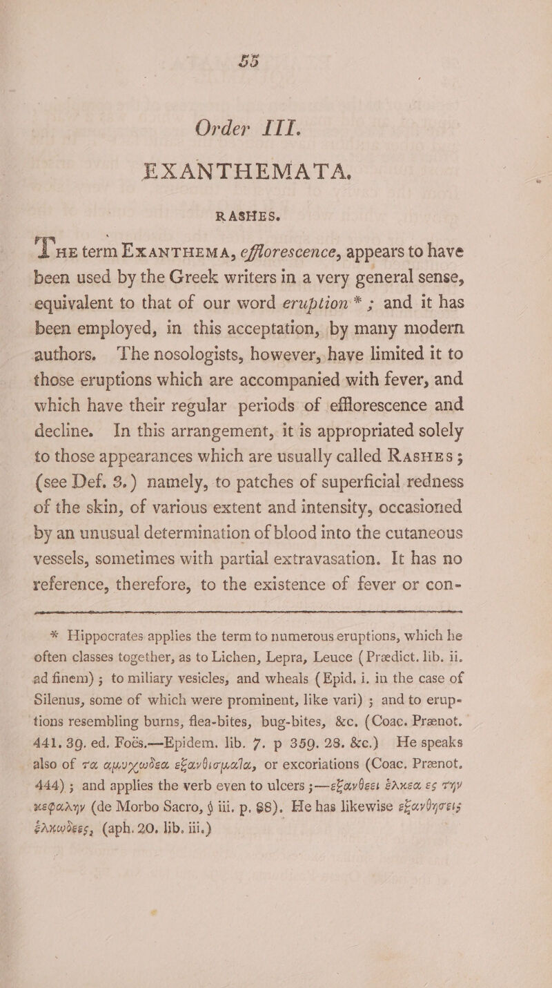 Order ITE. EXANTHEMATA. RASHES. Tus term EXANTHEMA, efflorescence, appears to have been used by the Greek writers in a very general sense, -equivalent to that of our word eruption* ; and it has been employed, in this acceptation, by many modern authors, The nosologists, however, have limited it to those eruptions which are accompanied with fever, and which have their regular periods of efflorescence and decline. In this arrangement, it is appropriated solely to those appearances which are usually called Rasues ; (see Def. 3.) namely, to patches of superficial redness of the skin, of various extent and intensity, occasioned by an unusual determination of blood into the cutaneous vessels, sometimes with partial extravasation. It has no reference, therefore, to the existence of fever or con- * Hippocrates applies the term to numerous eruptions, which he often classes together, as to Lichen, Lepra, Leuce ( Preedict. lib. ii. ad finem) ; to miliary vesicles, and wheals ( Epid. i. in the case of Silenus, some of which were prominent, like vari) ; and to erup- tions resembling burns, flea-bites, bug-bites, &amp;c. (Coac. Preenot. 441. 3g. ed. Foés.—Epidem. lib. 7. p 359. 28. &amp;c.) He speaks also of ra amuywoea ekaviionala, or excoriations (Coac. Preenot. 444) ; and applies the verb even to ulcers ;—ekaviees EAnen e¢ THY xepaaryy (de Morbo Sacro, § iii. p. 88). He has likewise eavOyces;