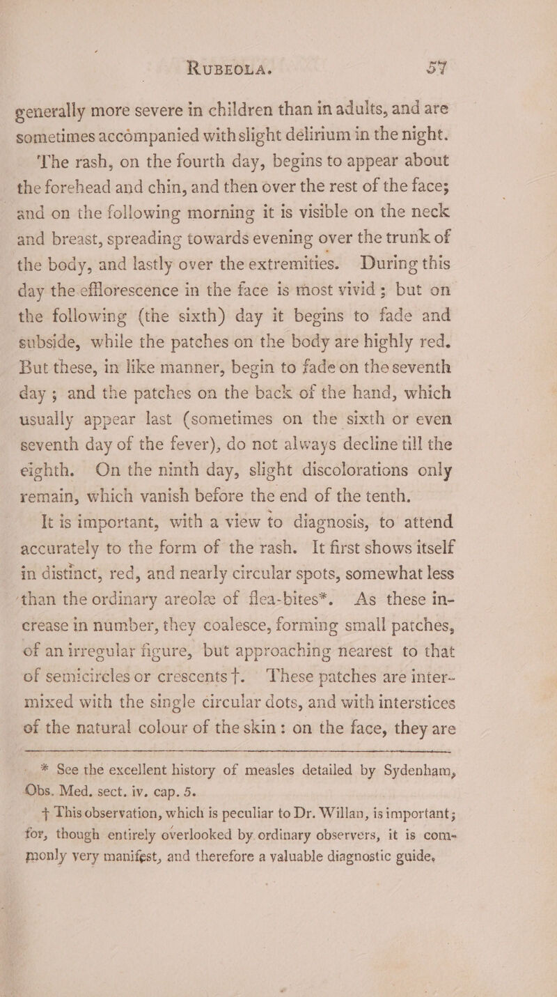 generally more severe in children than in adults, and are sometimes accompanied with slight delirium in the night. The rash, on the fourth day, begins to appear about the forehead and chin, and then over the rest of the face; and on the following morning it is visible on the neck and breast, spreading towards evening over the trunk of the body, and lastly over the extremities. During this day the.efflorescence in the face is most vivid; but on the following (the sixth) day it begins to fade and subside, while the patches on the body are highly red. But these, in like manner, begin to fade on the seventh day ; and the patches on the back of the hand, which usually appear last (sometimes on the sixth or even seventh day of the fever), do not always decline till the eighth. On the ninth day, slight discolorations only remain, which vanish before the end of the tenth. It is important, with a view to diagnosis, to’ attend accurately to the form of the rash. It first shows itself in distinct, red, and nearly circular spots, somewhat less ‘than the ordinary areolz of flea-bites*. As these in- crease in number, they coalesce, forming small patches, of an irregular figure, but approaching nearest to that of semicircles or crescents}. These patches are inter- mixed with the single circular dots, and with interstices of the natural colour of the skin: on the face, they are * See the excellent history of measles detailed by Sydenham, Obs. Med. sect. iv. cap. 5. + This observation, which is peculiar to Dr. Willan, is hpbethats for, though entirely overlooked by ordinary observers, it is com- monly very manifest, and therefore a valuable diagnostic guide,