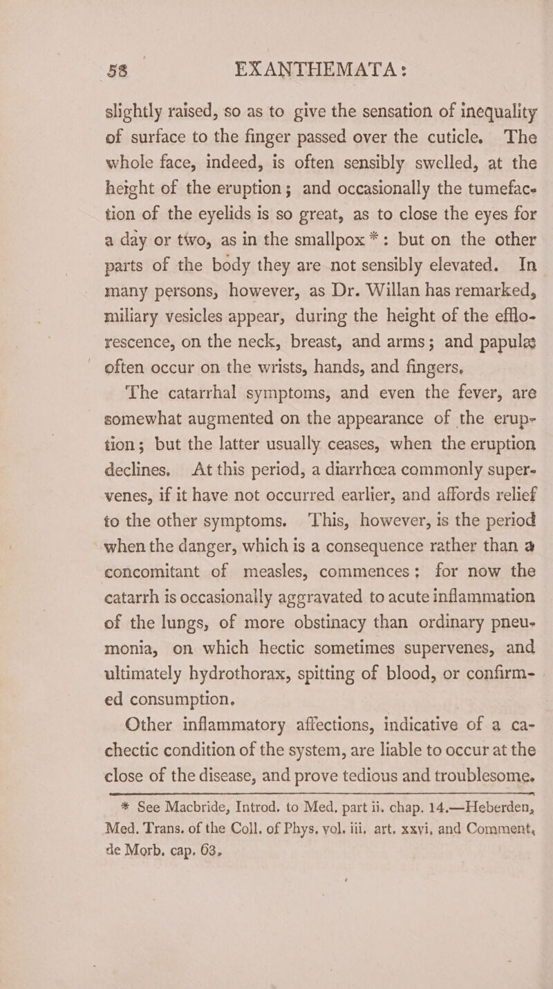 slightly raised, so as to give the sensation of inequality of surface to the finger passed over the cuticle. The whole face, indeed, is often sensibly swelled, at the height of the eruption; and occasionally the tumeface tion of the eyelids is so great, as to close the eyes for a day or two, as in the smallpox *: but on the other parts of the body they are not sensibly elevated. In many persons, however, as Dr. Willan has remarked, miliary vesicles appear, during the height of the efflo- rescence, on the neck, breast, and arms; and papules often occur on the wrists, hands, and fingers, The catarrhal symptoms, and even the fever, are somewhat augmented on the appearance of the erup- tion; but the latter usually ceases, when the eruption declines, At this period, a diarrhoea commonly super- venes, if it have not occurred earlier, and affords relief to the other symptoms. This, however, is the period when the danger, which is a consequence rather than a concomitant of measles, commences; for now the catarrh is occasionally aggravated to acute inflammation of the lungs, of more obstinacy than ordinary pneu- monia, on which hectic sometimes supervenes, and ultimately hydrothorax, spitting of blood, or confirm- ed consumption. Other inflammatory affections, indicative of a ca- chectic condition of the system, are liable to occur at the close of the disease, and prove tedious and troublesome. * See Macbride, Introd. to Med. part ii. chap. 14.—Heberden, Med. Trans. of the Coll. of Phys, vol. ili, art. xxvi, and Comment, de Morb. cap. 63,