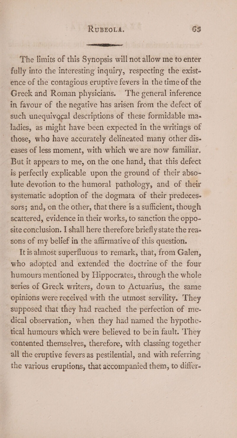 The limits of this Synopsis will not allow me to enter fully into the interesting inquiry, respecting the exist- ence of the contagious eruptive fevers in the time of the - Greek and Roman physicians. The general inference in favour of the negative has arisen from the defect of such unequivocal descriptions of these formidable ma- ladies, as might have been expected in the writings of those, who have accurately delineated many other dis- eases of less moment, with which we are now familiar. But it appears to me, on the one hand, that this defect is perfectly explicable upon the ground of their abso- lute devotion to the humoral pathology, and of their systematic adoption of the dogmata of their predeces- sors; and, on the other, that there is a sufficient, though scattered, evidence in their works, to sanction the oppo- site conclusion. I shall here therefore briefly state the rea- sons of my belief in the affirmative of this question. It is almost superfluous to remark, that, from Galen, who adopted and extended the doctrine of the four humours mentioned by Hippocrates, through the whole series of Greek writers, down to Actuarius, the same opinions were received with the utmost servility. They supposed that they had reached the perfection of me- dical observation, when they had named the hypothe- tical humours which were believed to bein fault. ‘They contented themselves, therefore, with classing together all the eruptive fevers as pestilential, and with referring the various eruptions, that accompanied them, to differ.