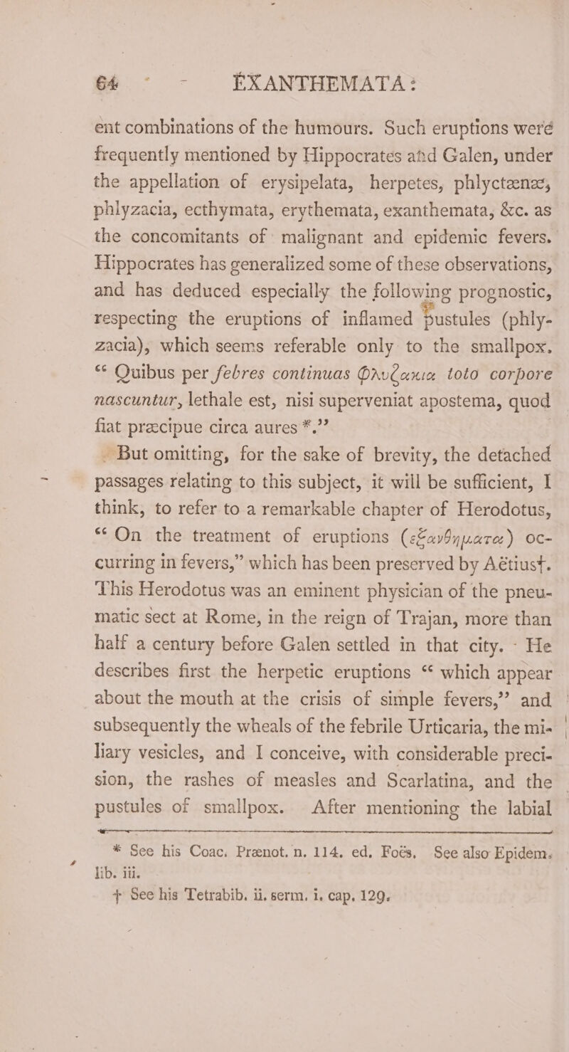 ent combinations of the humours. Such eruptions weré frequently mentioned by Hippocrates and Galen, under the appellation of erysipelata, herpetes, phlycteenez, phlyzacia, ecthymata, erythemata, exanthemata, &amp;c. as the concomitants of malignant and epidemic fevers. Hippocrates has generalized some of these observations, and has deduced especially the following prognostic, respecting the eruptions of inflamed Sustules (phly- zacia), which seems referable only to the smallpox. ** Quibus per febres continuas PavCania toto corpore nascuntur, lethale est, nisi superveniat apostema, quod fiat preecipue circa aures *.”’ - But omitting, for the sake of brevity, the detached passages relating to this subject, it will be sufficient, I think, to refer to a remarkable chapter of Herodotus, “On the treatment of eruptions (cZavSyuara) oc- curring in fevers,” which has been preserved by Aétiust. Uhis Herodotus was an eminent physician of the pneu- matic sect at Rome, in the reign of Trajan, more than half a century before Galen settled in that city. - He describes first the herpetic eruptions ‘ which appear about the mouth at the crisis of simple fevers,’’ and subsequently the wheals of the febrile Urticaria, the mi- liary vesicles, and I conceive, with considerable preci- sion, the rashes of measles and Scarlatina, and the pustules of smallpox. After mentioning the labial * See his Coac, Preenot.n. 114, ed. Foés, See also Epidem. lib. iii. + See his Tetrabib. ii. serm. i. cap, 129.