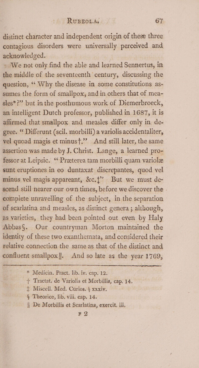 distinct character and independent origin of these three contagious disorders were universally perceived and acknowledged. | » We not only find the able and learned Sennertus, in the middle of the seventeenth century, discussing the question, ‘‘ Why the disease in some constitutions as- sumes the form of smallpox, and in others that of mea- sles*?”? but inthe posthumous work of Diemerbroeck, an intelligent Dutch professor, published in 1687, it is affirmed that smallpox and measles differ only in de- gree. “ Differunt (scil. morbilli) a variolis accidentaliter, vel quoad magis et minust,”’ And still later, the same assertion was made by J. Christ. Lange, a learned pro- fessor at Leipsic. ‘* Preeterea tam morbilli quam variolze sunt eruptiones in eo duntaxat discrepantes, quod vel minus vel magis appareant,. &amp;c.{’’ But we must de- scend still nearer our own times, before we discover the - complete unravelling of the subject, in the separation of scarlatina and measles, as distinct genera ; although, as varieties, they had been pointed out even by Haly Abbas§. Our countryman Morton maintained the identity of these two exanthemata, and considered their relative connection the same as that of the distinct and confluent smallpox|]. And so late as the year 1769, * Medicin. Pract. lib. iv. cap. 12. + Tractat. de Variolis et Morbillis, cap. 14, t Miscell. Med. Curios. § xxxiy. § Theorice, lib. viii. cap, 14. | De Morbillis et Scarlatina, exercit, iii. F2