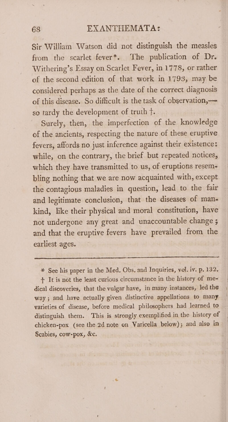 Sir William Watson did not distinguish the measles from the scarlet fever*. The publication of Dr. Withering’s Essay on Scarlet Fever, in 1778, or rather of the second edition of that work in 1793, may be considered perhaps as the date of the correct diagnosis of this disease. So difficult is the task of observation,— so tardy the development of truth fF. Surely, then, the imperfection of the knowledge of the ancients, respecting the nature of these eruptive fevers, affords no just inference against their existence: while, on the contrary, the brief but repeated notices, which they have transmitted to us, of eruptions resem- bling nothing that we are now acquainted with, except the contagious maladies in question, lead to the fair and legitimate conclusion, that the diseases of man- kind, like their physical and moral constitution, have not undergone any great and unaccountable change ; and that the eruptive fevers have prevailed from the earliest ages. Sue errr ce ease a CN EI TET LO CL LL LSS a * See his paper in the Med. Obs. and Inquiries, vel. iv. p. 132. + It is not the least curious circumstance in the history of me- dical discoveries, that the vulgar have, in many instances, led the way ; and have actually given distinctive appellations to many varieties of disease, before medical philosophers had learned to distinguish them. This is strongly exemplified in the history of chicken-pox (see the 2d note on Varicella below); and also in Scabies, cow-pox, &amp;c.