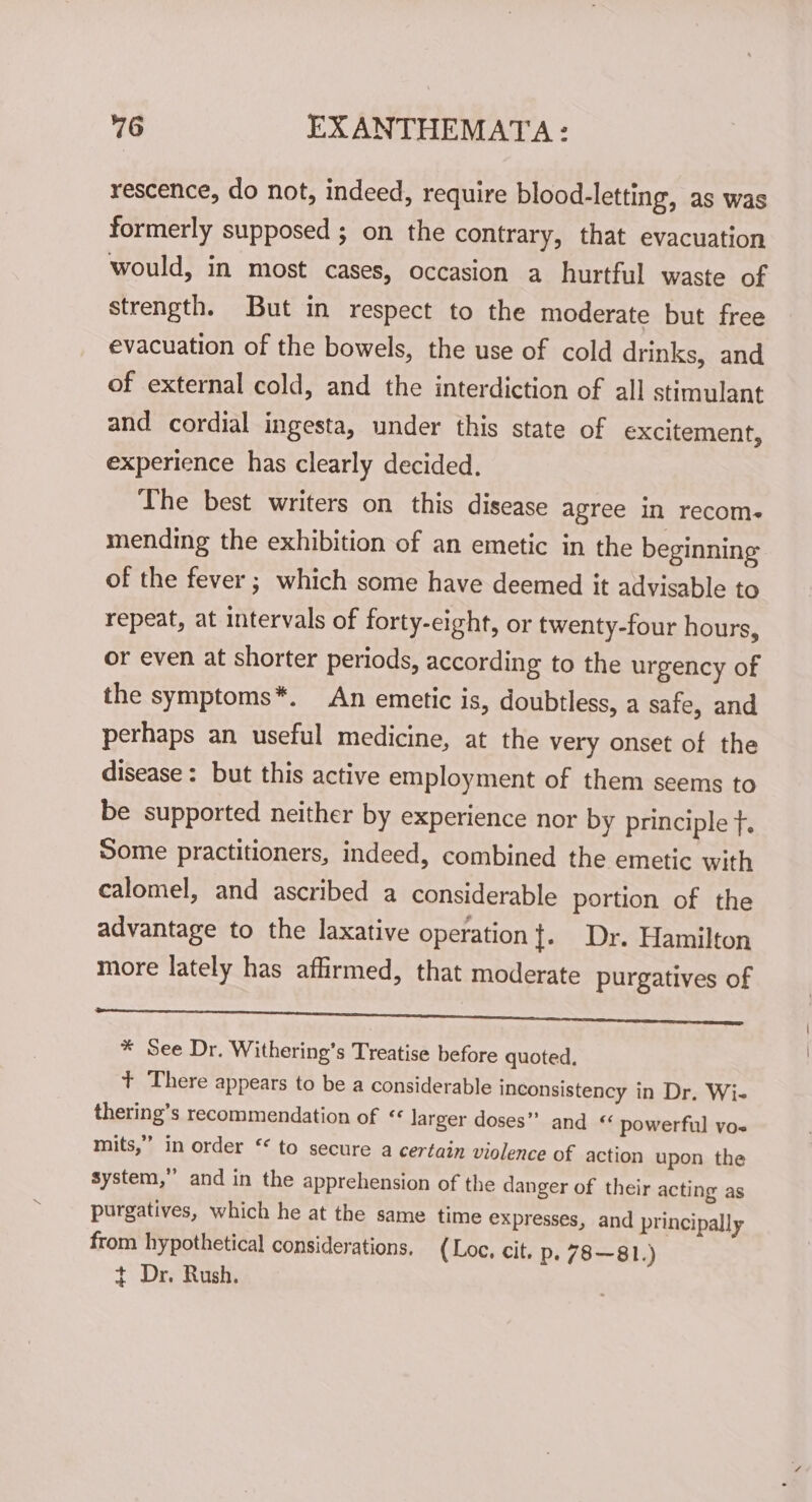 rescence, do not, indeed, require blood-letting, as was formerly supposed ; on the contrary, that evacuation would, in most cases, occasion a hurtful waste of strength. But in respect to the moderate but free evacuation of the bowels, the use of cold drinks, and of external cold, and the interdiction of all stimulant and cordial ingesta, under this state of excitement, experience has clearly decided. The best writers on this disease agree in recom- mending the exhibition of an emetic in the beginning of the fever ; which some have deemed it advisable to repeat, at intervals of forty-eight, or twenty-four hours, or even at shorter periods, according to the urgency of the symptoms*. An emetic is, doubtless, a safe, and perhaps an useful medicine, at the very onset of the disease: but this active employment of them seems to be supported neither by experience nor by principle f. Some practitioners, indeed, combined the emetic with calomel, and ascribed a considerable portion of the advantage to the laxative operation}. Dr. Hamilton more lately has affirmed, that moderate purgatives of pee We RN ee remo: eo omter ene wore ss ong. ee Se * See Dr. Withering’s Treatise before quoted. + There appears to be a considerable inconsistency in Dr. Wi- thering’s recommendation of &lt;« larger doses” and “ powerful vos mits,” in order ‘ to secure a certain violence of action upon the system,” and in the apprehension of the danger of their acting as purgatives, which he at the same time expresses, and principally from hypothetical considerations. (Loc. cit. p. 78~81.) +t Dr. Rush.