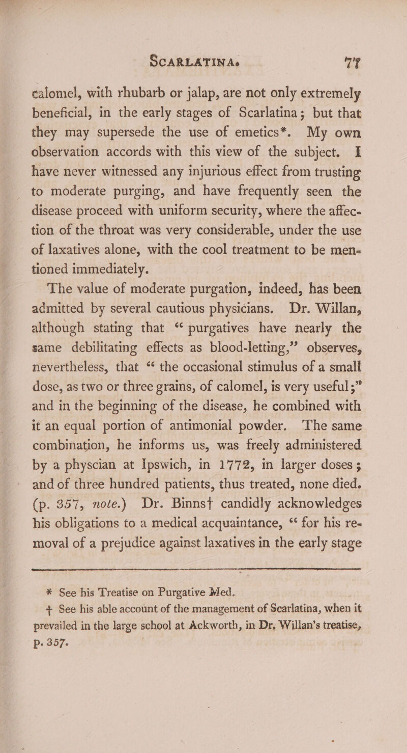 SCARLATIN As vie 4 calomel, with rhubarb or jalap, are not only extremely beneficial, in the early stages of Scarlatina; but that they may supersede the use of emetics*. My own observation accords with this view of the subject. I have never witnessed any injurious effect from trusting to moderate purging, and have frequently seen the disease proceed with uniform security, where the affec- tion of the throat was very considerable, under the use of laxatives alone, with the cool treatment to be men- tioned immediately. The value of moderate purgation, indeed, has been admitted by several cautious physicians. Dr. Willan, although stating that “ purgatives have nearly the same debilitating effects as blood-letting,”’ observes, nevertheless, that ** the occasional stimulus of a small dose, as two or three grains, of calomel, is very useful ;” and in the beginning of the disease, he combined with it an equal portion of antimonial powder. ‘The same combination, he informs us, was freely administered by a physcian at Ipswich, in 1772, in larger doses ; and of three hundred patients, thus treated, none died. (p. 357, note.) Dr. Binns{ candidly acknowledges his obligations to a medical acquaintance, ‘‘ for his re- moval of a prejudice against laxatives in the early stage * See his Treatise on Purgative Med. + See his able account of the management of Scarlatina, when it prevailed in the large school at Ackworth, in Dr. Willan’s treatise, p. 357-