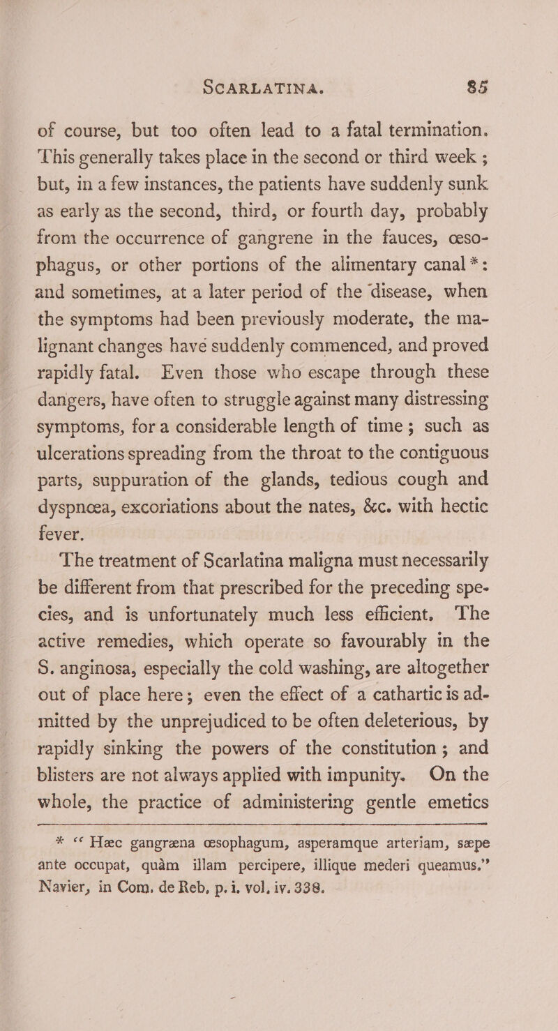 of course, but too often lead to a fatal termination. This generally takes place in the second or third week ; but, in a few instances, the patients have suddenly sunk as early as the second, third, or fourth day, probably from the occurrence of gangrene in the fauces, ceso- phagus, or other portions of the alimentary canal *: and sometimes, at a later period of the disease, when the symptoms had been previously moderate, the ma- lignant changes have suddenly commenced, and proved rapidly fatal. Even those who escape through these dangers, have often to struggle against many distressing symptoms, for a considerable length of time; such as ulcerations spreading from the throat to the contiguous parts, suppuration of the glands, tedious cough and dyspnoea, excoriations about the nates, &amp;c. with hectic fever. The treatment of Scarlatina maligna must necessarily be different from that prescribed for the preceding spe- cies, and is unfortunately much less efficient. The active remedies, which operate so favourably in the 5. anginosa, especially the cold washing, are altogether out of place here; even the effect of a cathartic is ad- mitted by the unprejudiced to be often deleterious, by rapidly sinking the powers of the constitution ; and blisters are not always applied with impunity. On the whole, the practice of administering gentle emetics * «* Hee gangrena coesophagum, asperamque arteriam, sepe ante occupat, quam illam percipere, illique mederi queamus.” Nayvier, in Com. de Reb, p. i, vol, iv. 338.